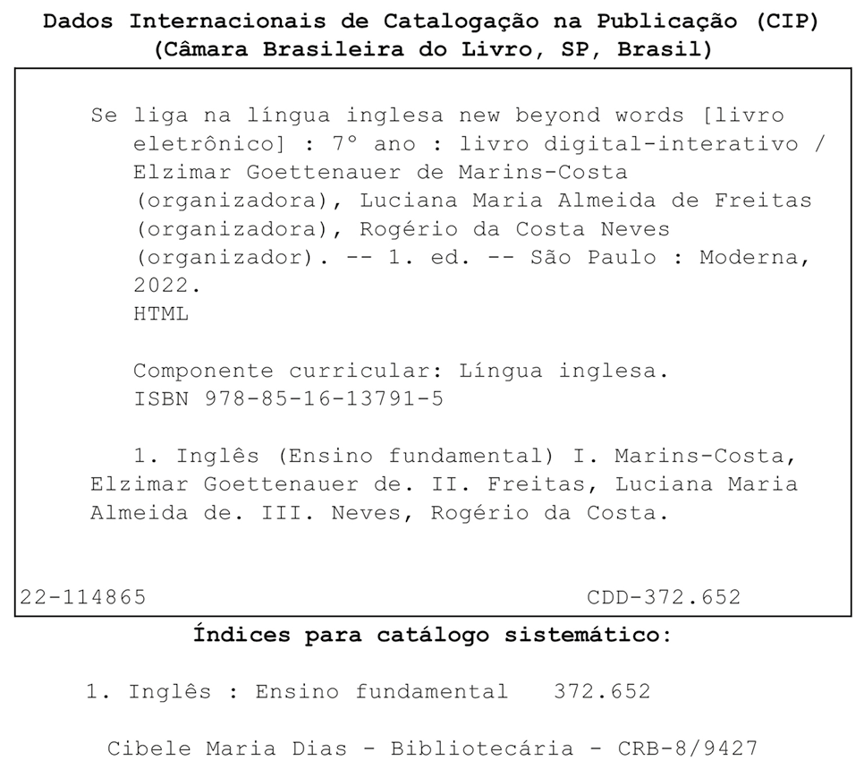 Ficha catalográfica. Dados Internacionais de Catalogação na publicação (CIP). (Câmara Brasileira do Livro, SP, Brasil). Se liga na língua inglesa new beyond words [livro eletrônico]: 7º ano: livro digital-interativo / Elzimar Goettenauer de Marins-Costa (organizadora), Luciana Maria Almeida de Freitas (organizadora), Rogério da Costa Neves (organizador). 1. ed. São Paulo: Moderna, 2022. HTML. Componente curricular: Língua inglesa. ISBN 978-85-16-13791-5. 1. Inglês (Ensino fundamental) I. Marins-Consta, Elzimar Goettenauer de. II. Freitas, Luciana Maria Almeida de. III Neves, Rogério da Costa. 22-114865. CDD – 372.652. Índices para catálogo sistemático: 1. Inglês: Ensino Fundamental 372.652. Cibele Maria Dias. Bibliotecária. CRB – 8/9427.