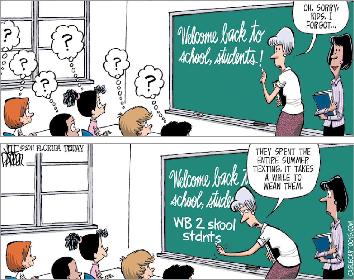 Tirinha composta por dois quadros. As cenas se passam em uma sala de aula, vista parcial das cabeças de alunos para cima, com paredes em branco, janela cinza à esquerda e à direita, lousa comprida verde, com texto branco sobre ela. Perto dela, uma mulher de cabelos curtos grisalhos com franja, camiseta branca e saia marrom longa, com livro de capa preta na mão direita. Perto dela, uma mulher de cabelos curtos com franja preta, camisa de gola cinza e saia preta. Esta segura um livro de capa azul. Quadro um: Os alunos olhando para frente, com os olhos bem aberto e sobre eles, balões de pensamentos com um ponto de interrogação dentro. À direita, de frente para a lousa a mulher de cabelos grisalhos com o giz branco na mão esquerda, olhando para frente, diz: OH, SORRY, KIDS. I FORGOT... Sobre a lousa, texto em branco: Welcome back to school, students! A outra mulher de cabelos pretos, olha para frente, com leve sorriso. Quadro dois: A mulher de cabelos grisalhos, com o corpo para a esquerda, e acrescenta com o giz o seguinte texto: WB 2 SKOOL STDNTS. Ela diz: THEY SPENT THE ENTIRE SUMMER TEXTING. IT TAKES A WHILE TO WEAN THEM. A direita, a mulher com os olhos bem abertos olhando para a esquerda.