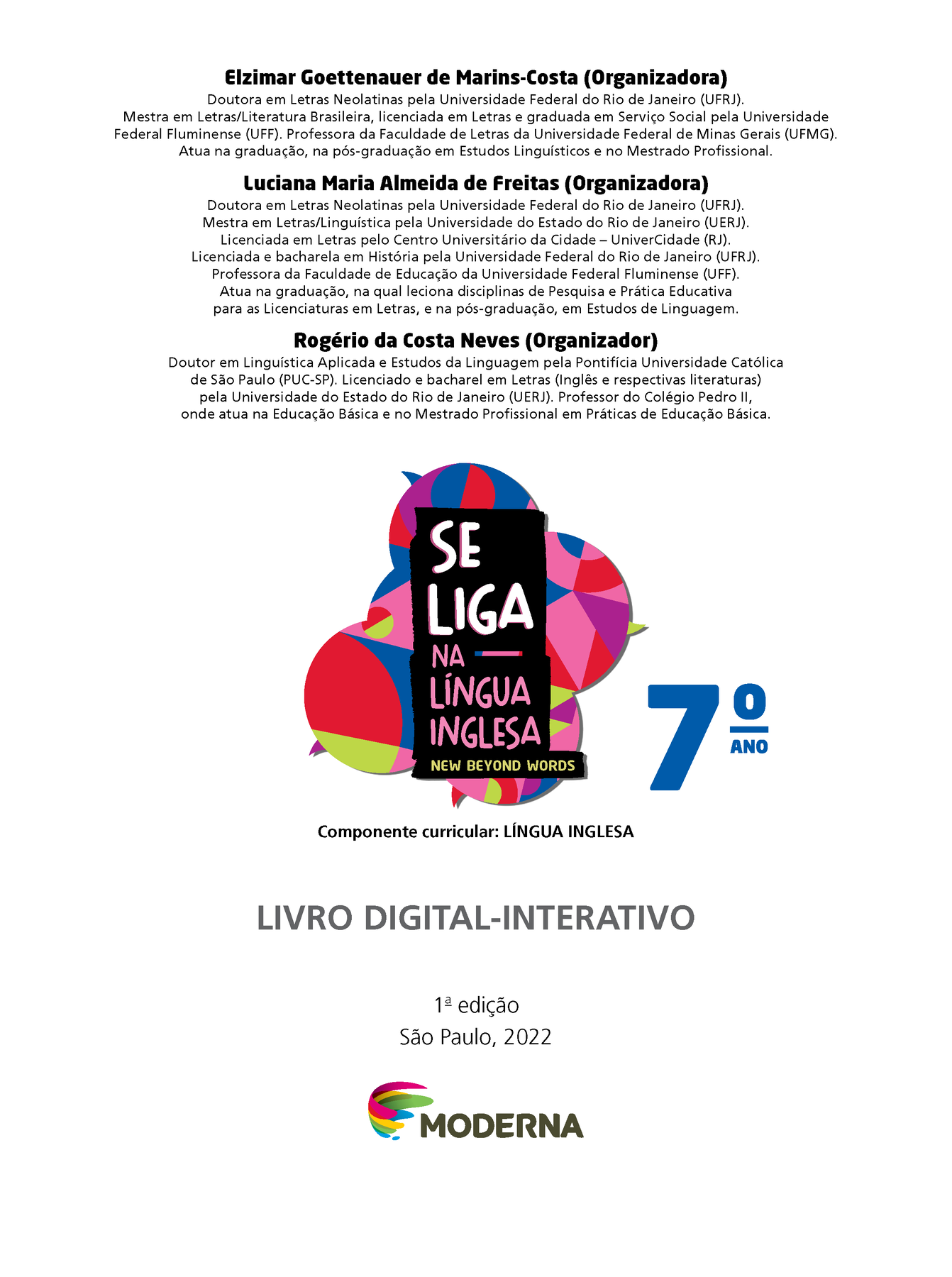 Frontispício. Elzimar Goettenauer de Marins-Costa (Organizadora) Doutora em Letras Neolatinas pela Universidade Federal do Rio de Janeiro (UFRJ). Mestra em Letras/Literatura Brasileira, licenciada em Letras e graduada em Serviço Social pela Universidade Federal Fluminense (UFF). Professora da Faculdade de Letras da Universidade Federal de Minas Gerais (UFMG). Atua na graduação, na pós-graduação em Estudos Linguísticos e no Mestrado Profissional. Luciana Maria Almeida de Freitas (Organizadora) Doutora em Letras Neolatinas pela Universidade Federal do Rio de Janeiro (UFRJ). Mestra em Letras/Linguística pela Universidade do Estado do Rio de Janeiro (UERJ). Licenciada em Letras pelo Centro Universitário da Cidade — UniverCidade (RJ). Licenciada e bacharela em História pela Universidade Federal do Rio de Janeiro (UFRJ). Professora da Faculdade de Educação da Universidade Federal Fluminense (UFF). Atua na graduação, na qual leciona disciplinas de Pesquisa e Prática Educativa para as Licenciaturas em Letras, e na pós-graduação, em Estudos de Linguagem. Rogério da Costa Neves (Organizador) Doutor em Linguística Aplicada e Estudos da Linguagem pela Pontifícia Universidade Católica de São Paulo (PUC-SP). Licenciado e bacharel em Letras (Inglês e respectivas literaturas) pela Universidade do Estado do Rio de Janeiro (UERJ). Professor do Colégio Pedro II, onde atua na Educação Básica e no Mestrado Profissional em Práticas de Educação Básica. Ilustração de balões de fala coloridos. SE LIGA NA LÍNGUA INGLESA – NEW BEYOND WORDS SEXTO ANO. Componente curricular: LÍNGUA INGLESA LIVRO DIGITAL-INTERATIVO. Primeira edição. São Paulo, 2022. LOGOTIPO DA EDITORA MODERNA.