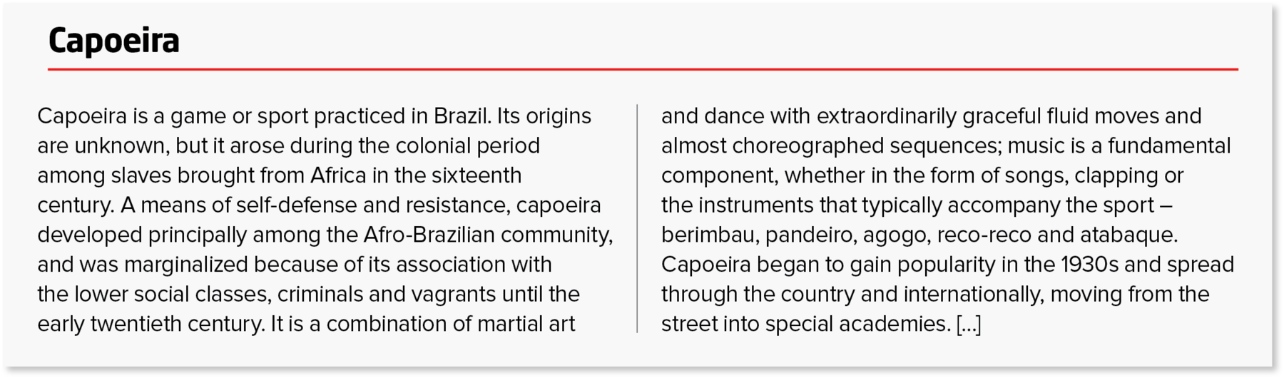 Página de enciclopédia. Título: Capoeira. Capoeira is a game or sport practiced in Brazil. Its origins are unknown, but it arose during the colonial period among slaves brought from Africa in the sixteenth century. A means of self-defense and resistance, capoeira developed principally among the Afro-Brazilian community, and was marginalized because of its association with the lower social classes, criminals and vagrants until the early twentieth century. It is a combination of martial art and dance with extraordinarily graceful fluid moves and
almost choreographed sequences; music is a fundamental component, whether in the form of songs, clapping or the instruments that typically accompany the sport – berimbau, pandeiro, agogo, reco-reco and atabaque. 
Capoeira began to gain popularity in the 1930s and spread through the country and internationally, moving from the street into special academies. […]