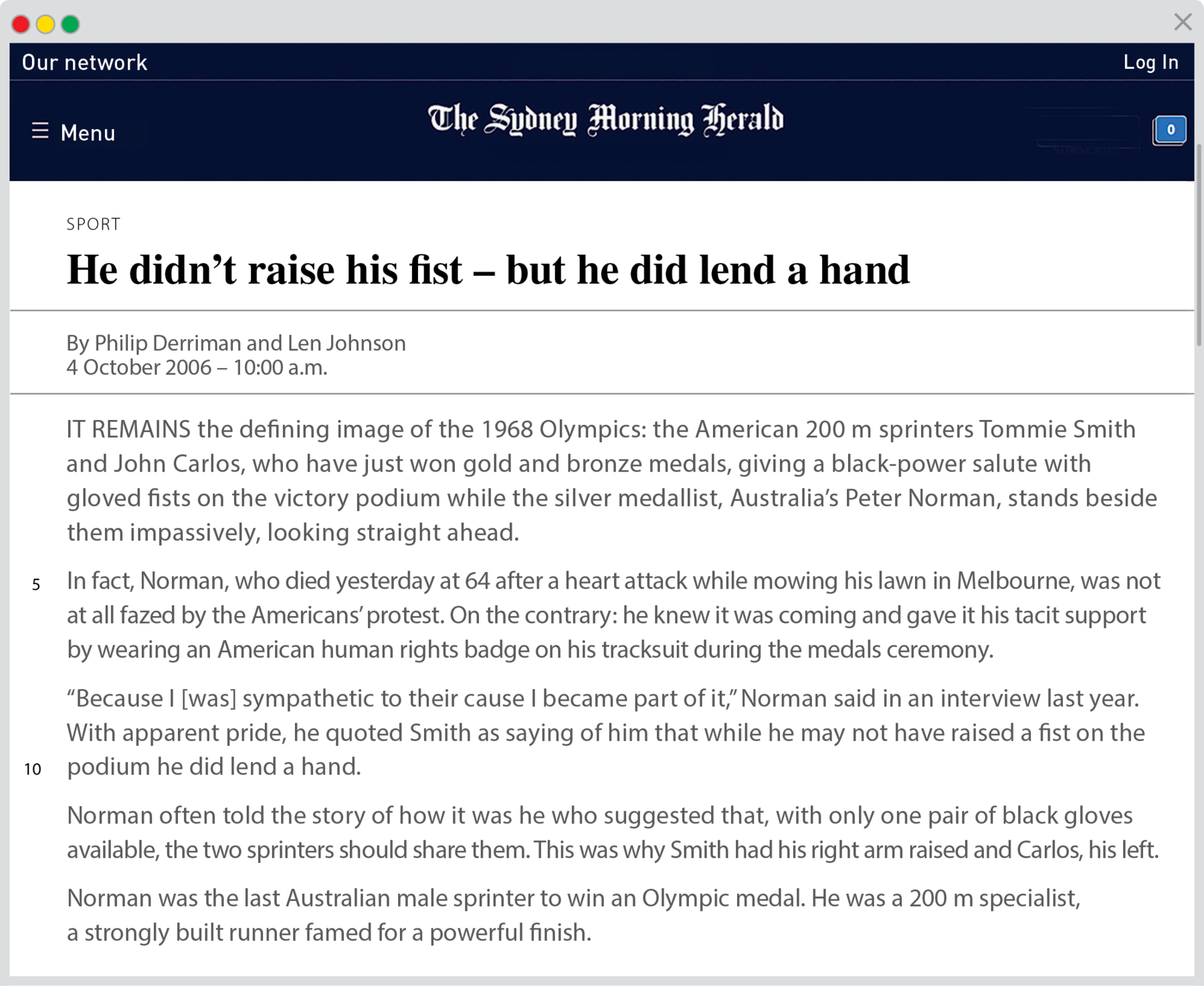 Reprodução de página da internet. Na parte superior, fundo em azul-escuro e título:  The Sydney Morning Herald. Texto: SPORT Título He didn’t raise his fist – but he did lend a hand By Philip Derriman and Len Johnson 4 October 2006 – 10:00 a.m. IT REMAINS the defining image of the 1968 Olympics: the American 200 m sprinters Tommie Smith and John Carlos, who have just won gold and bronze medals, giving a black-power salute with gloved fists on the victory podium while the silver medallist, Australia’s Peter Norman, stands beside them impassively, looking straight ahead. Linha 5 In fact, Norman, who died yesterday at 64 after a heart attack while mowing his lawn in Melbourne, was not at all fazed by the Americans’ protest. On the contrary: he knew it was coming and gave it his tacit supp ort by wearing an American human rights badge on his tracksuit during the medals ceremony. “Because I [was] sympathetic to their cause I became part of it,” Norman said in an interview last year. With apparent pride, he quoted Smith as saying of him that while he may not have raised a fist on the Linha 10 podium he did lend a hand. Norman often told the story of how it was he who suggested that, with only one pair of black gloves available, the two sprinters should share them. This was why Smith had his right arm raised and Carlos, his left. Norman was the last Australian male sprinter to win an Olympic medal. He was a 200 m special ist, a strongly built runner famed for a powerful finish.