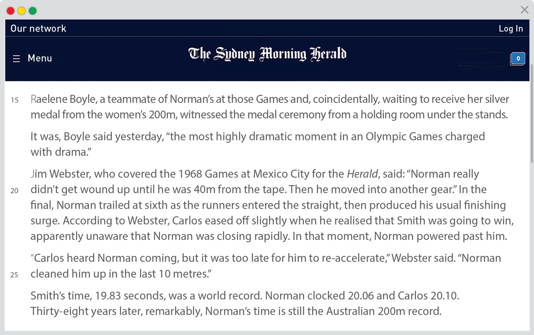 Reprodução de página da internet. Na parte superior, fundo em azul-escuro e título:  The Sydney Morning Herald. Texto: Linha 15 Raelene Boyle, a teammate of Norman’s at those Games and, coincidentally, waiting to receive her silver medal from the women’s 200m, witnessed the medal ceremony from a holding room under the stands. It was, Boyle said yesterday, “the most highly dramatic moment in an Olympic Games charged with drama.” Jim Webster, who covered the 1968 Games at Mexico City for the Herald, said: “Norman really Linha 20 didn’t get wound up until he was 40m from the tape. Then he moved into another gear.” In the final, Norman trailed at sixth as the runners entered the straight, then produced his usual finishing surge. According to Webster, Carlos eased off slightly when he realised that Smith was going to win, apparently unaware that Norman was closing rapidly. In that moment, Norman powered past him. “Carlos heard Norman coming, but it was too late for him to re-accelerate,” Webster said. “Norm an Linha 25 cleaned him up in the last 10 metres.” Smith’s time, 19.83 seconds, was a world record. Norman clocked 20.06 and Carlos 20.10. Thirty-eight years later, remarkably, Norman’s time is still the Australian 200m record.