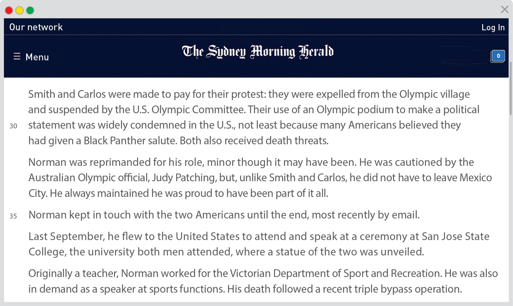 Reprodução de página da internet. Na parte superior, fundo em azul-escuro e título:  The Sydney Morning Herald. Texto: Herald Smith and Carlos were made to pay for their protest: they were expelled from the Olympic village and suspended by the U.S. Olympic Committee. Their use of an Olympic podium to make a political linha 30 statement was widely condemned in the U.S., not least because many Americans believed they had given a Black Panther salute. Both also received death threats. Norman was reprimanded for his role, minor though it may have been. He was cautioned by the Australian Olympic o_cial, Judy Patching, but, unlike Smith and Carlos, he did not have to leave Mexico City. He always maintained he was proud to have been part of it all. linha 35 Norman kept in touch with the two Americans until the end, most recently by email. Last September, he flew to the United States to attend and speak at a ceremony at San Jose State College, the university both men attended, where a statue of the two was unveiled. Originally a teacher, Norman worked for the Victorian Department of Sport and Recreation. He was also in demand as a speaker at sports functions. His death followed a recent triple bypass operation.