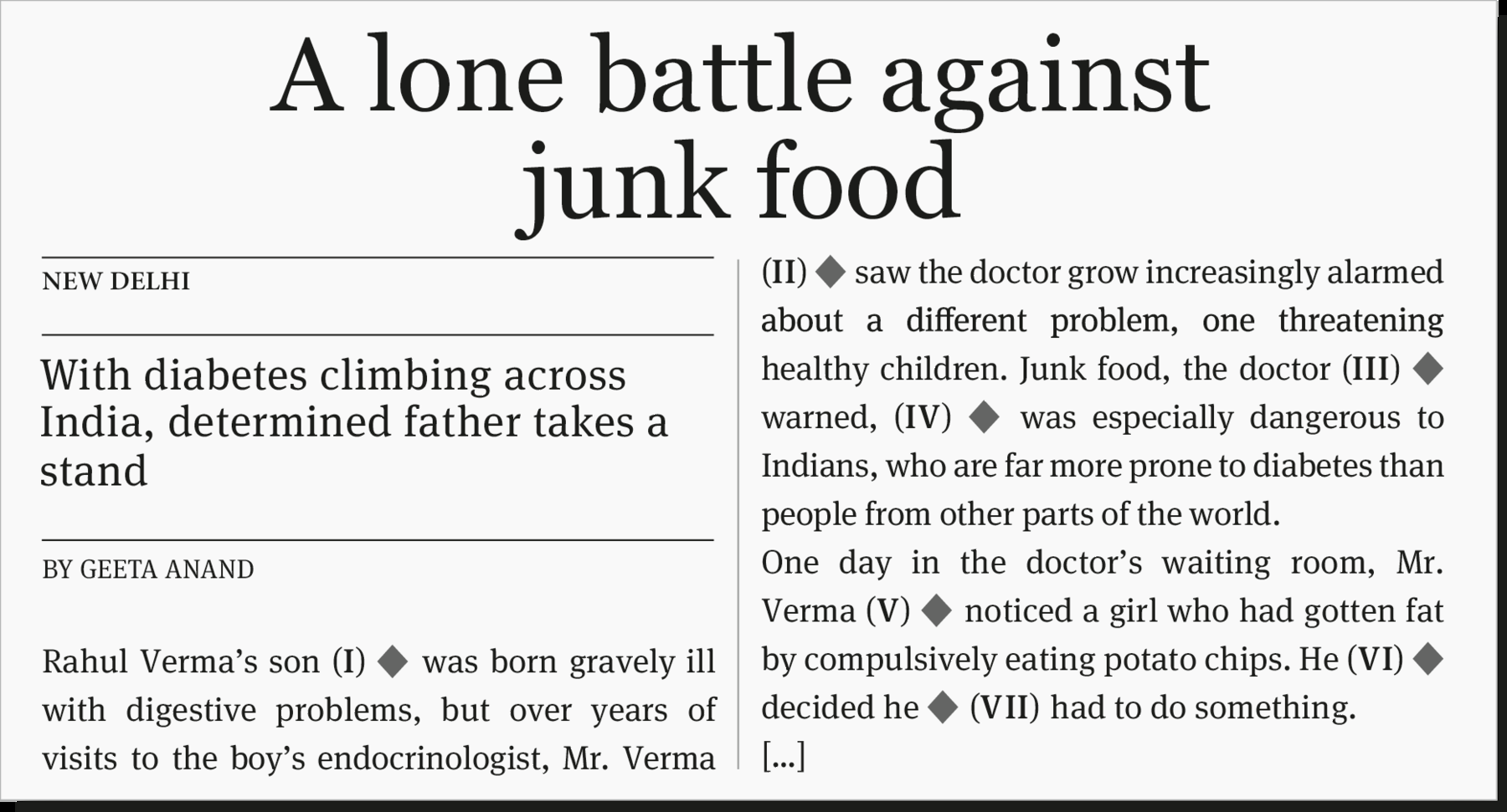 Notícia de jornal. fundo em cinza claro, com texto em preto: A lone battle against junk food. NEW DELHI. With diabetes climbing across India, determined father takes a stand. BY GEETA ANAND. Rahul Verma's son (one) (espaço para resposta) was born gravely ill with digestive problems, but over years of visits to the boy's endocrinologist, Mr. Verma (two) (espaço para resposta) saw the doctor grow increasingly alarmed about a different problem, one threatening healthy children. Junk food, the doctor (three) (espaço para resposta) warned (four) (espaço para resposta) was especially dangerous to Indians, who are far more prone to diabetes than people from other parts of the world. One day in the doctor's waiting room, Mr. Verma (five) (espaço para resposta) noticed a girl who had gotten fat by compulsively eating potato chips. He (six) (espaço para resposta) decided he (seven) (espaço para resposta) had to do something.