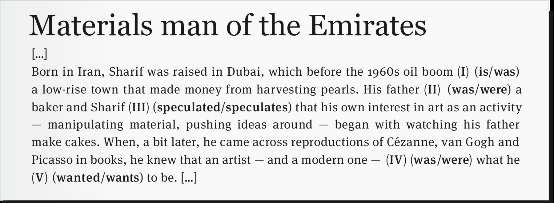 Fragmento de notícia. Fundo em cinza com texto em preto. Materials man of the Emirates […] Born in Iran, Sharif was raised in Dubai, which before the 1960s oil boom (I) (is/was) a low-rise town that made money from harvesting pearls. His father (II) (was/were) a baker and Sharif (III) (speculated/speculates) that his own interest in art as an activity — manipulating material, pushing ideas around — began with watching his father make cakes. When, a bit later, he came across reproductions of Cézanne, van Gogh and Picasso in books, he knew that an artist — and a modern one — (IV) (was / were) what he (V) (wanted/wants) to be. […]