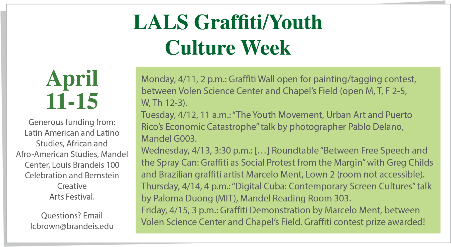 Cartaz. No topo, o texto em verde:  LALS Graffiti/Youth Culture Week. No lado esquerdo, o texto: April eleventh to fifteenth. Generous funding from: Latin American and Latino Studies, African and Afro-American Studies, Mandel Center, Louis Brandeis one hundred, Celebration and Bernstein Creative Arts Festival. Questions? Email lcbrown@brandeis.edu. No centro, dentro de um quadrado verde, o texto: Monday, April eleventh, two p.m.: Graffiti Wall open for painting, tagging contest, between Volen Science Center and Chapel's Field, open Mondays, Tuesdays, Fridays two to five, Wednesdays and Thursdays, twelve to three. Tuesday, April twelfth. eleven a.m.: The Youth Movement, Urban Art and Puerto Rico's Economic Catastrophe talk by photographer Pablo Delano, Mandel G O O three. Wednesday, April thirteenth, three thirty p.m. Marcas de supressão. Roundtable Between Free Speech and the Spray Can: Graffiti as Social Protest from the Margin with Greg Childs and Brazilian graffiti artist Marcelo Ment, Lown two, room not accessible. Thursday, April fourteenth, four p.m.: Digital Cuba: Contemporary Screen Cultures talk by Paloma Duong, MIT, Mandel Reading Room three oh three. Friday, April fifteenth, three p.m.: Graffiti Demonstration by Marcelo Ment, between Volen Science Center and Chapel's Field. Graffiti contest prize awarded!