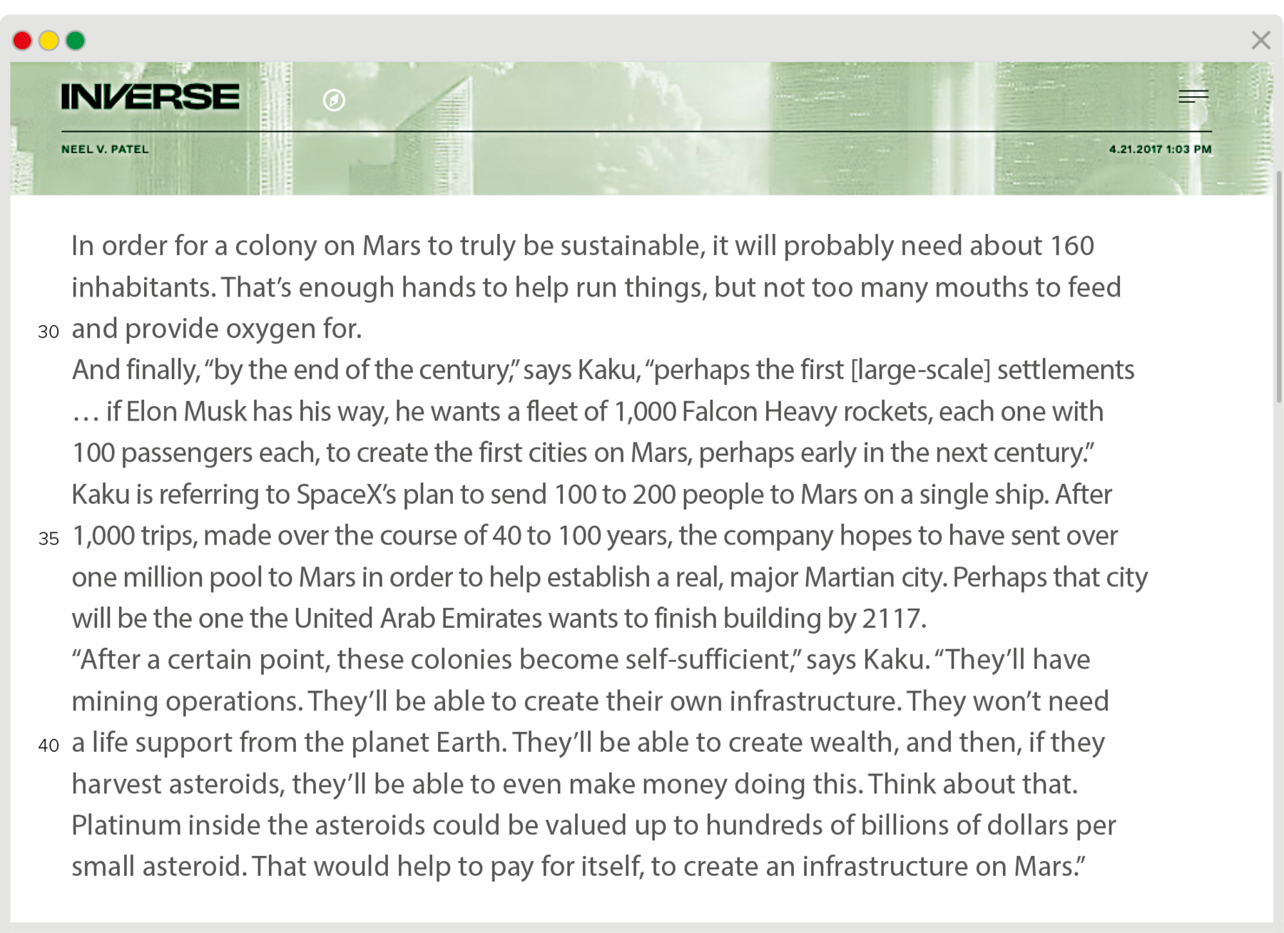 Reprodução de página da internet. Na parte superior, fundo em verde. À esquerda, texto em preto: Inverse, Neel V. Patel. Abaixo o seguinte texto. In order for a colony on Mars to truly be sustainable, it will probably need about 160 inhabitants. That’s enough hands to help run things, but not too many mouths to feed and provide oxygen for. And finally, “by the end of the century,” says Kaku, “perhaps the first [large-scale] settlements … if Elon Musk has his way, he wants a fleet of 1,000 Falcon Heavy rockets, each one with 100 passengers each, to create the first cities on Mars, perhaps early in the next century.” Kaku is referring to SpaceX’s plan to send 100 to 200 people to Mars on a single ship. After 1,000 trips, made over the course of 40 to 100 years, the company hopes to have sent over one million pool to Mars in order to help establish a real, major Martian city. Perhaps that city will be the one the United Arab Emirates wants to finish building by 2117. “After a certain point, these colonies become self-sufficient,” says Kaku. “They’ll have mining operations. They’ll be able to create their own infrastructure. They won’t need a life support from the planet Earth. They’ll be able to create wealth, and then, if they harvest asteroids, they’ll be able to even make money doing this. Think about that. Platinum inside the asteroids could be valued up to hundreds of billions of dollars per small asteroid. That would help to pay for itself, to create an infrastructure on Mars.”