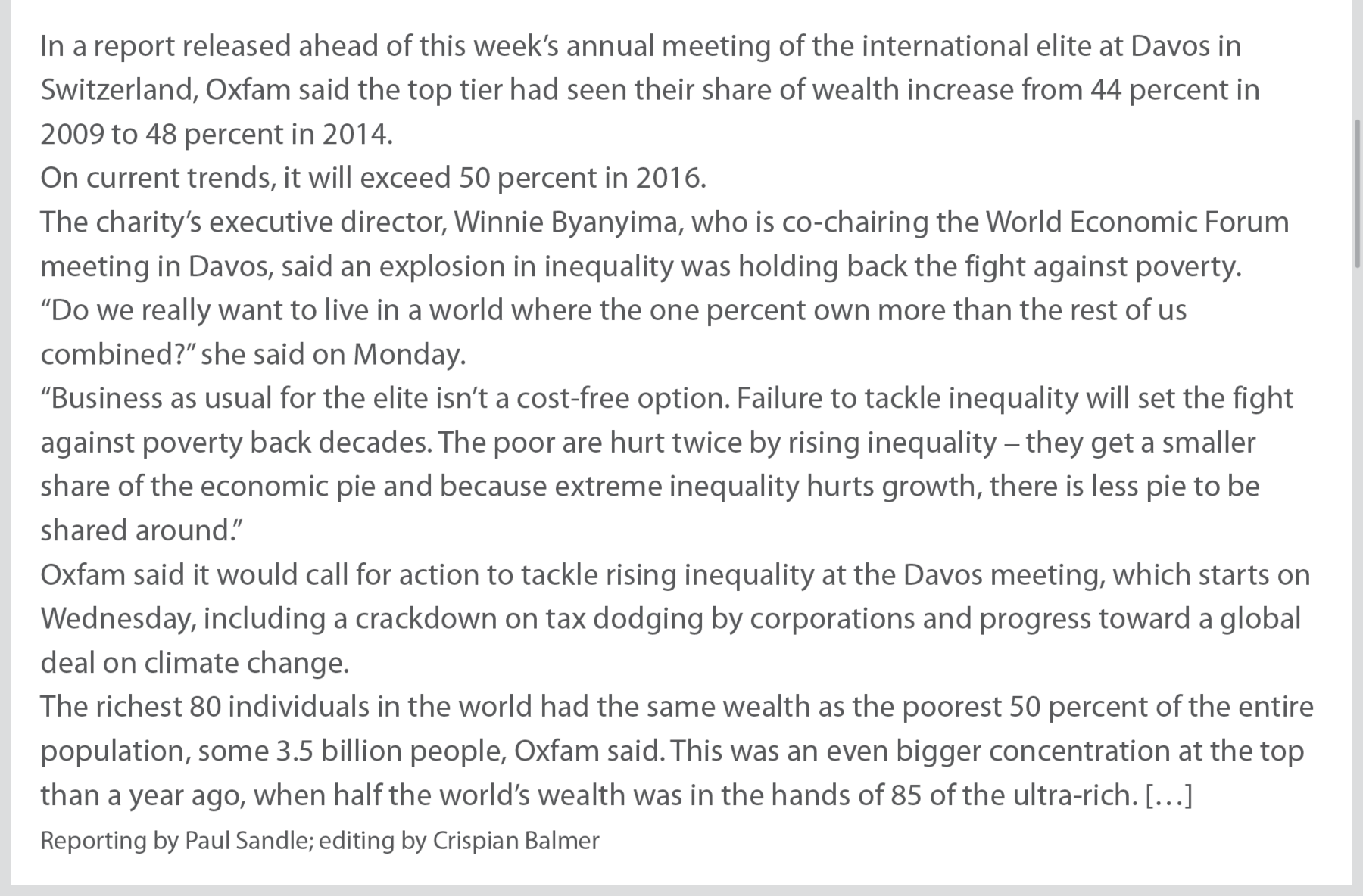 Página da internet. Continuação do texto da página anterior: In a report released ahead of this week's annual meeting of the international elite at Davos in Switzerland, Oxfam said the top tier had seen their share of wealth increase from forty-four percent in two thousand and nine to forty-eight percent in two thousand and fourteen. On current trends, it will exceed fifty percent in two thousand and sixteen. The charity's executive director, Winnie Byanyima, who is co-chairing the World Economic Forum meeting in Davos, said an explosion in inequality was holding back the fight against poverty. “Do we really want to live in a world where the one percent own more than the rest of us combined?” she said on Monday. “Business as usual for the elite isn't a cost-free option. Failure to tackle inequality will set the fight against poverty back decades. The poor are hurt twice by rising inequality they get a smaller share of the economic pie and because extreme inequality hurts growth, there is less pie to be shared around.” Oxfam said it would call for action to tackle rising inequality at the Davos meeting, which starts on Wednesday, including a crackdown on tax dodging by corporations and progress toward a global deal on climate change. The richest eighty individuals in the world had the same wealth as the poorest fifty percent of the entire population, some three point five billion people, Oxfam said. This was an even bigger concentration at the top than a year ago, when half the world's wealth was in the hands of eight-five of the ultra-rich. Marcas de supressão. Reporting by Paul Sandle; editing by Crispian Balmer"