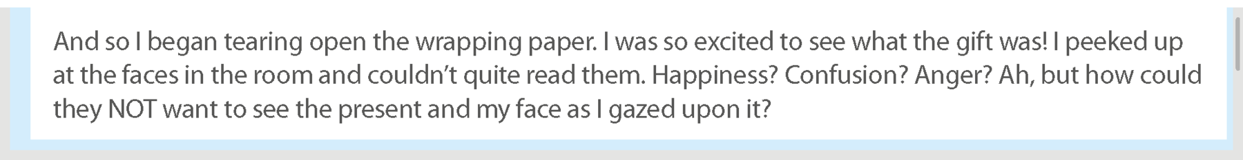 Reprodução de página de internet. Continuação do texto: And so I began tearing open the wrapping paper. I was so excited to see what the gift was! I peeked up at the faces in the room and couldn’t quite read them. Happiness? Confusion? Anger? Ah, but how could they NOT want to see the present and my face as I gazed upon it?