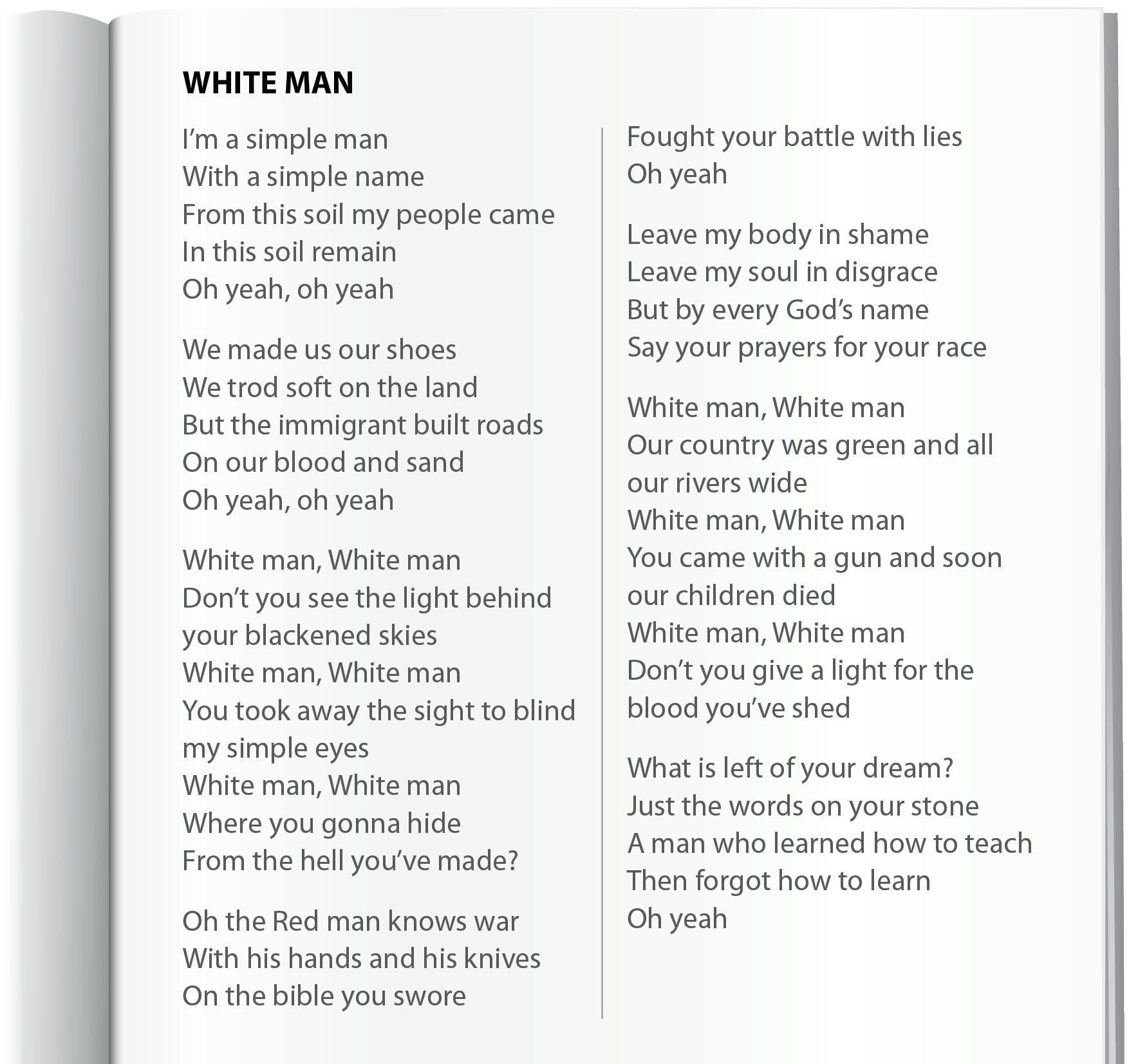 Ilustração. Página de caderno branca, sem pautas. Texto. Letra de música. Título:  WHITE MAN. I’m a simple man, With a simple name, From this soil my people came, In this soil remain, Oh yeah, oh yeah, We made us our shoes, We trod soft on the land, But the immigrant built roads, On our blood and sand, Oh yeah, oh yeah, White man, White man, Don’t you see the light behind, your blackened skies, White man, White man, You took away the sight to blind, my simple eyes, White man, White man, Where you gonna hide, From the hell you’ve made?, Oh the Red man knows war, With his hands and his knives, On the bible you swore, Fought your battle with lies, Oh yeah, Leave my body in shame, Leave my soul in disgrace, But by every God’s name, Say your prayers for your race, White man, White man, Our country was green and all, our rivers wide, White man, White man, You came with a gun and soon, our children died, White man, White man, Don’t you give a light for the, blood you’ve shed, What is left of your dream?, Just the words on your stone, A man who learned how to teach, Then forgot how to learn, Oh yeah.