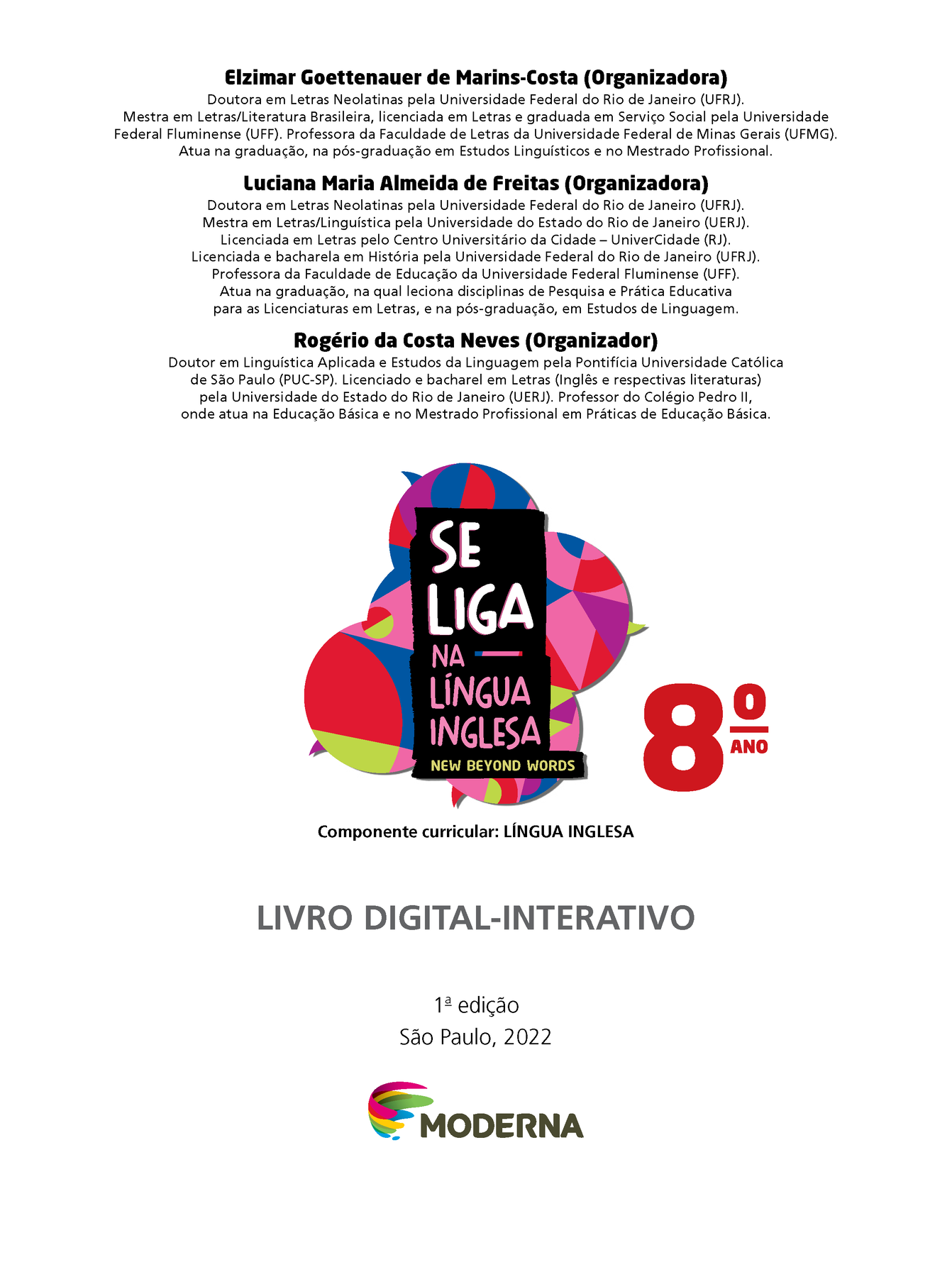 Frontispício. Informações sobre os organizadores da obra: Elzimar Goettenauer de Marins-Costa (Organizadora). Doutora em Letras Neolatinas pela Universidade Federal do Rio de Janeiro (UFRJ). Mestra em Letras/Literatura Brasileira, licenciada em Letras e graduada em Serviço Social pela Universidade Federal Fluminense (UFF). Professora da Faculdade de Letras da Universidade Federal de Minas Gerais (UFMG). Atua na graduação, na pós-graduação em Estudos Linguísticos e no Mestrado Profissional. Luciana Maria Almeida de Freitas (Organizadora). Doutora em Letras Neolatinas pela Universidade Federal do Rio de Janeiro (UFRJ). Mestra em Letras/Linguística pela Universidade do Estado do Rio de Janeiro (UERJ). Licenciada em Letras pelo Centro Universitário da Cidade – UniverCidade (RJ). Licenciada e bacharela em História pela Unidade Federal do Rio de Janeiro (UFRJ). Professora da Faculdade de Educação da Universidade Federal Fluminense (UFF). Atua na graduação, na qual leciona disciplinas de Pesquisa e Prática Educativa para as Licenciaturas em Letras, e na pós-graduação, em Estudos de Linguagem. Rogério da Costa Neves (Organizador). Doutor em Linguística Aplicada e Estudos da Linguagem pela Pontifícia Universidade Católica de São Paulo (PUC-SP). Licenciado e bacharel em Letras (Inglês e respectivas literaturas) pela Universidade do Estado do Rio de Janeiro (UERJ). Professor do Colégio Pedro II, onde atua na Educação Básica e no Mestrado Profissional em Práticas de Educação Básica. Abaixo o título: Se Liga na Língua Inglesa – New Beyond Words 8º ano. Componente curricular: LÍNGUA INGLESA.  LIVRO DIGITAL-INTERATIVO. Primeira edição São Paulo, 2022. Na parte inferior, logotipo da editora Moderna, composto por linhas curvadas nas cores: rosa, amarelo, verde e azul, à esquerda. E à direita, o nome da editora. 
Ao fundo, na parte superior central, ilustração de balões de fala coloridos.