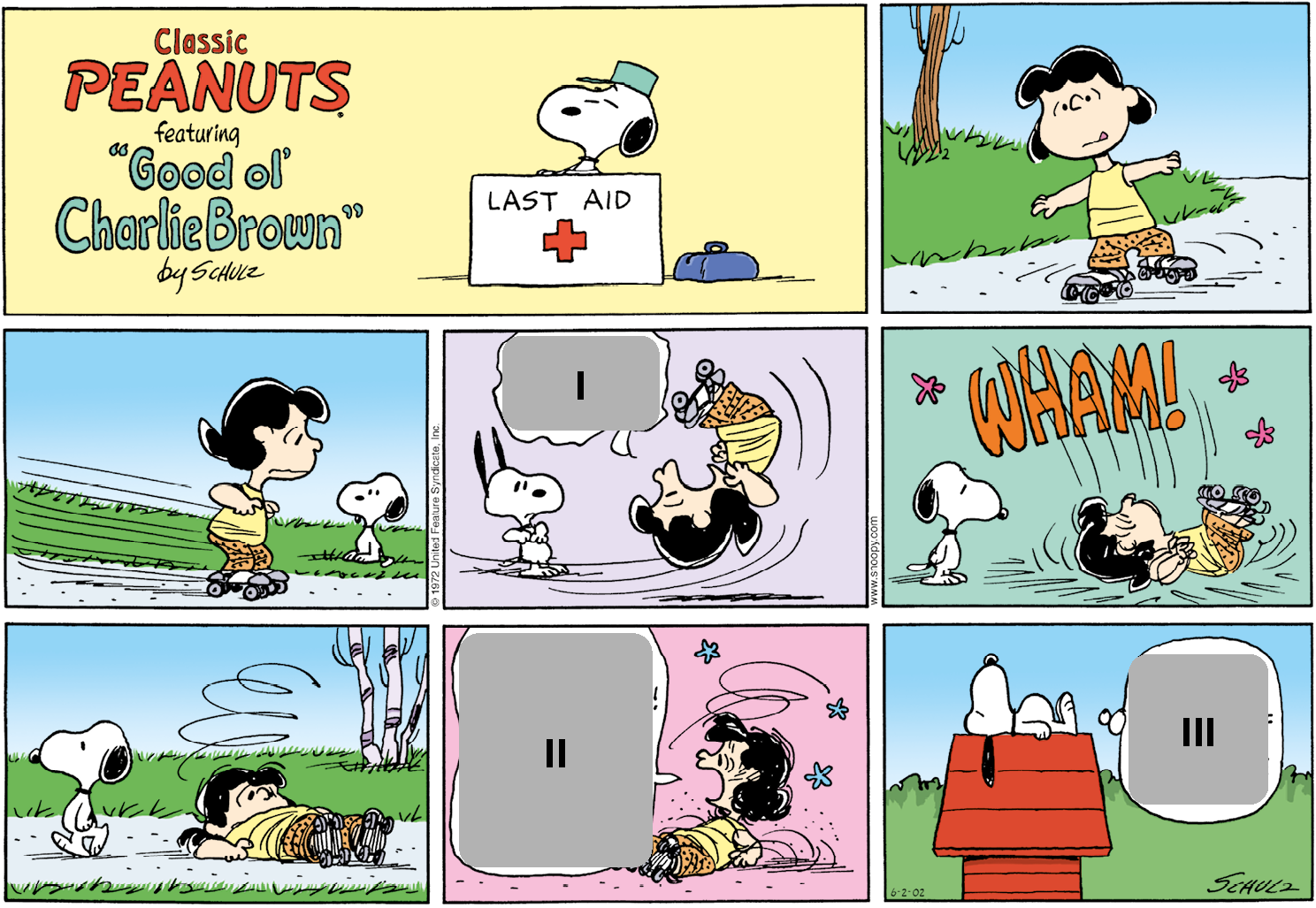 História em quadrinhos. Composta por oito quadros. Apresenta como personagens: Snoopy, um cachorro pequeno, de cor branca com orelhas, mancha no dorso e focinho pequeno em preto. Lucy, menina de cabelos curtos em preto, usando regata em amarelo, bermuda em laranja e com um par de patins em cinza. As cenas se passam em local aberto.   Título: Classic Peanuts feafuring “Good ol' Charlie Brown” by Schulz. Quadro um: Snoopy atrás de um balcão branco com texto: LAST AID e uma cruz vermelha. À direita, uma maleta pequena azul. Snoopy é visto do pescoço para cima com um chapéu sobre a cabeça e olhos fechados.  Quadro dois: Lucy andando de patins, em piso cinza com os braços bem abertos. Ao fundo, à esquerda, local com grama verde e um tronco de árvore. Quadro três: Lucy, com o corpo voltado para à direita, se movendo velozmente. Ela olha para frente, olhos arregalados e expressão tensa. Mais ao fundo, local com grama e Snoopy em pé, a observa. Quadro quatro: Lucy cai com o corpo para cima, pernas ao ar, boca bem aberta e olhos arregalados. Perto dela, balão de fala e dentro, espaço para resposta um. Ao fundo, à esquerda, Snoopy olhando para ela, de olhos abertos e orelhas erguidas para cima.  Quadro cinco: Lucy caindo e batendo as costas no chão, com os olhos bem abertos. Acima, texto: WHAM! E no ar, estrelas rosas. À esquerda, Snoopy em pé, olhando um pouco para baixo, em direção a Lucy. Quadro seis: à esquerda, Snoopy em pé, caminhando para à esquerda e à direita, Lucy com o corpo estendido sobre o chão. Ela olha um pouco para frente, uma linha fina acima dela em espiral. Ao fundo, local com grama e vista parcial de árvore à direita.  Quadro sete: Lucy à direita, com o corpo no chão, a cabeça um pouco para cima, olhando para a esquerda, com a boca bem aberta. Balão de fala com espaço para resposta dois. Próximo à cabeça dela, linhas finas em espiral e com três estrelas em azul-claro.  Quadro oito: à esquerda, uma casa pequena em vermelho de  telhado triangular, onde Snoopy está deitado, com corpo estirado, olhos fechados e orelhas caídas para baixo. Perto dele, balão de pensamento com espaço para resposta três. Ao fundo, local com grama verde e acima, céu azul claro.