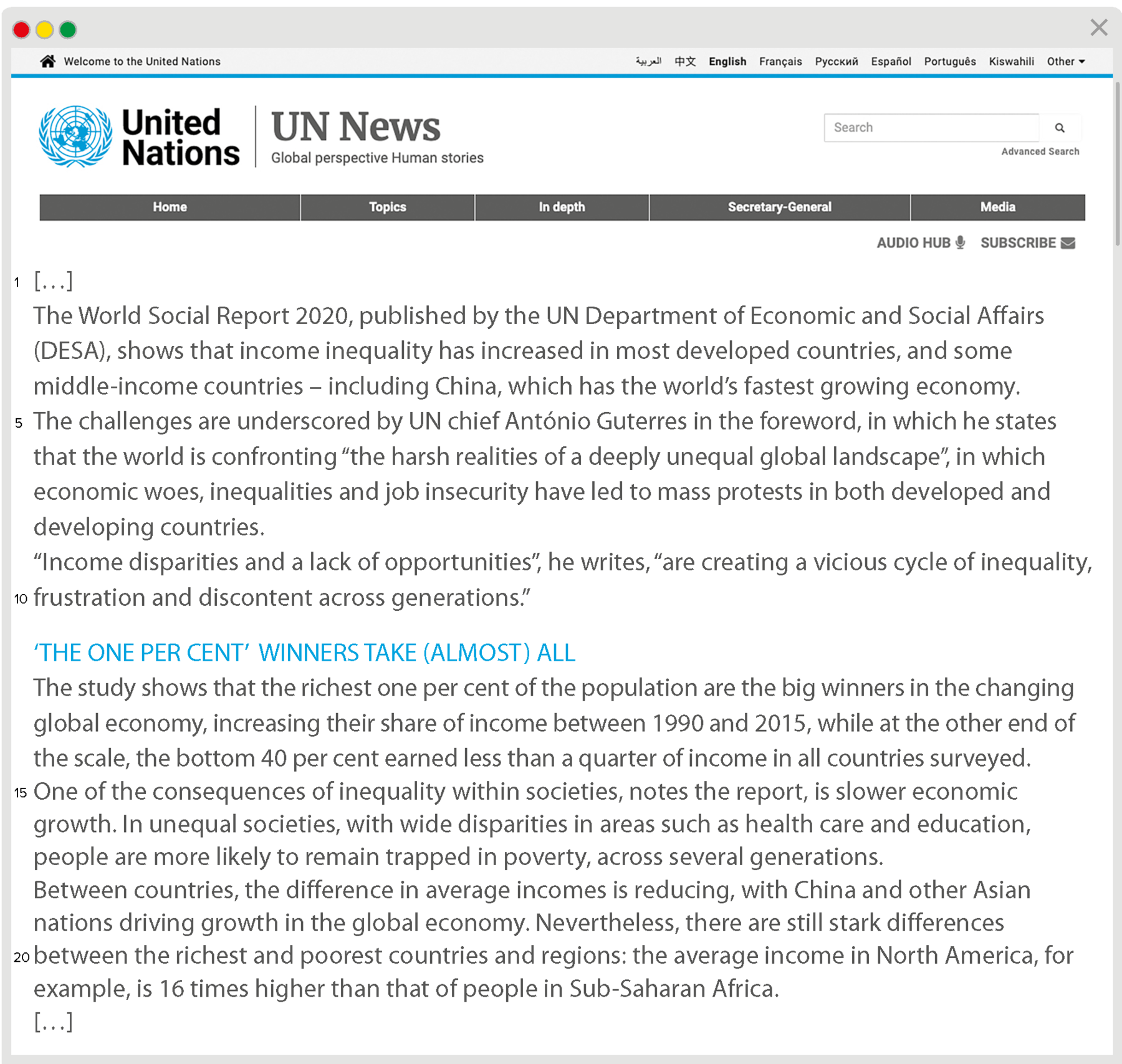 Reprodução de navegador da internet com três bolas nas cores vermelho, amarelo e verde no canto superior esquerdo sobre barra cinza. Cabeçalho: United Nations. UN News. Global perspective Human stories. Texto: Marcas de supressão. The World Social Report two thousand and twenty, published by the UN Department of Economic and Social Affairs, DESA, shows that income inequality has increased in most developed countries, and some middle-income countries – including China, which has the world’s fastest growing economy. The challenges are underscored by UN chief António Guterres in the foreword, in which he states that the world is confronting “the harsh realities of a deeply unequal global landscape”, in which economic woes, inequalities and job insecurity have led to mass protests in both developed and developing countries. “Income disparities and a lack of opportunities”, he writes, “are creating a vicious cycle of inequality, frustration and discontent across generations.” ‘THE ONE PER CENT’ WINNERS TAKE (ALMOST) ALL. The study shows that the richest one per cent of the population are the big winners in the changing global economy, increasing their share of income between nineteen ninety and two thousand and fifteen, while at the other end of the scale, the bottom forty per cent earned less than a quarter of income in all countries surveyed. One of the consequences of inequality within societies, notes the report, is slower economic growth. In unequal societies, with wide disparities in areas such as health care and education, people are more likely to remain trapped in poverty, across several generations. Between countries, the difference in average incomes is reducing, with China and other Asian nations driving growth in the global economy. Nevertheless, there are still stark differences between the richest and poorest countries and regions: the average income in North America, for example, is sixteen times higher than that of people in Sub-Saharan Africa. Marcas de supressão.