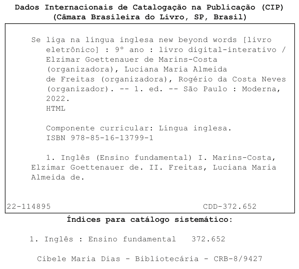 Ficha catalográfica. Dados Internacionais de Catalogação na publicação (CIP). (Câmara Brasileira do Livro, SP, Brasil). Se liga na língua inglesa new beyond words [livro eletrônico]: 9º ano: livro digital-interativo / Elzimar Goettenauer de Marins-Costa (organizadora), Luciana Maria Almeida de Freitas (organizadora), Rogério da Costa Neves (organizador). 1. ed. São Paulo: Moderna, 2022. HTML. Componente curricular: Língua inglesa. ISBN 978-85-16-13799-1. 1. Inglês (Ensino fundamental) I. Marins-Consta, Elzimar Goettenauer de. II. Freitas, Luciana Maria Almeida de. III Neves, Rogério da Costa. 22-114895. CDD – 372.652. Índices para catálogo sistemático: 1. Inglês: Ensino Fundamental 372.652. Cibele Maria Dias. Bibliotecária. CRB – 8/9427.