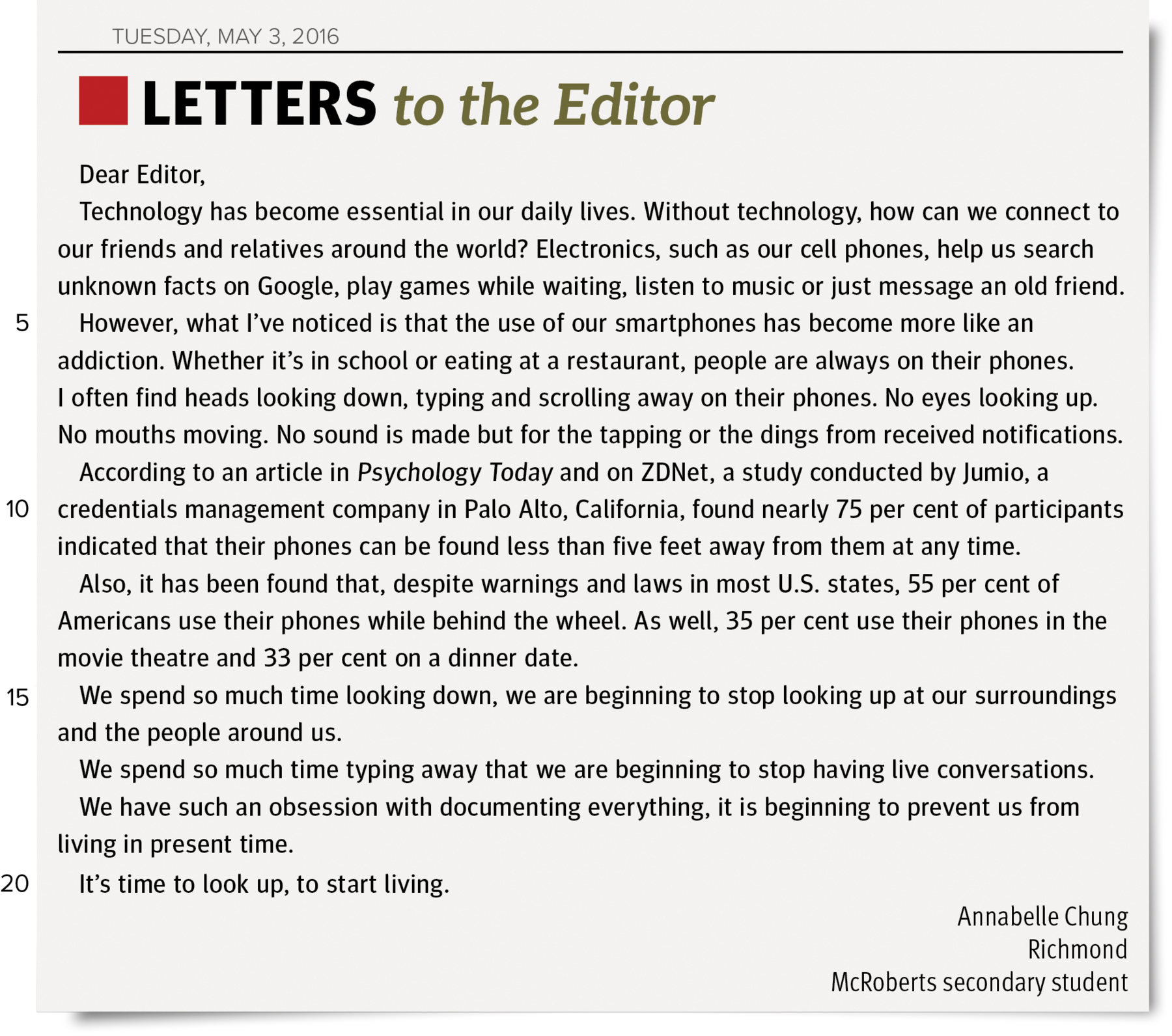 Carta ao editor. header: TUESDAY, MAY 3, 2016. Title: LETTERS to the Editor. Text: Dear Editor, Technology has become essential in o ur daily lives. Without technology, how can we connect to our friends and relatives around the world? Electronics, such as o ur cell phones, help us search unknown facts on Google, play games while waiting, listen to music or just messag e an old friend. (line five) However, what I’ve noticed is that the use of our smartphones has become more like an addiction. Whether it’s in school o reating at a restaurant, people are always on their phones. I often find heads looking down, typing and scrolling away on their phones. No eyes looking up. No mouths moving. No sound is made but for thet apping or the dings from received notifications. According to an article in Psychology Today and on ZDNet, a study conducted by Jumio, a (line ten) credentials management company in Palo Alto, California, found nearly seventy-five per cent of par ticipants indicated that their phones can be found less than five feet away from them at any time. Also, it has been found that, despite warnings and laws in most U.S. states, fifty-five per cent of Americans use their phones while behind the wheel. As well, thirty-five per cent use their phones in the movie theatre and thirty-three percenton a dinner date. (line fifteen) We spend so much time looking down, we are beginning to stop looking up at our surroundings and the people around us. We spend so much time typing a way that we are beginning to stop having live conversations. We have such an obsession with documenting e verything, it is beginning to prevent us from living in present time. (line twenty) It’s time to look up, to start living. Sender: Annabelle Chung Richmond McRoberts secondary student