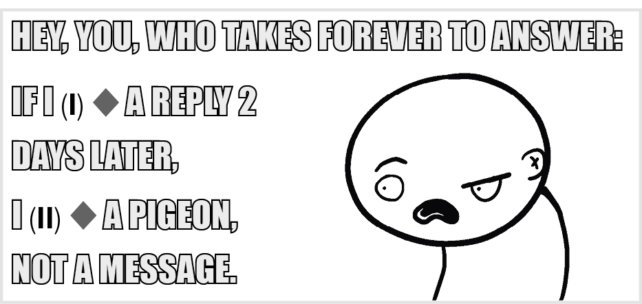 Meme. Em preto e branco. À direita, corpo de uma pessoa vista da cintura para cima, careca, com a boca bem aberta. Texto: HEY, YOU, WHO TAKES FOREVER TO ANSWER:IF I, Espaço para resposta um, A REPLY 2 DAYS LATER, I, Espaço para resposta dois, A PIGEON, NOT A MESSAGE.