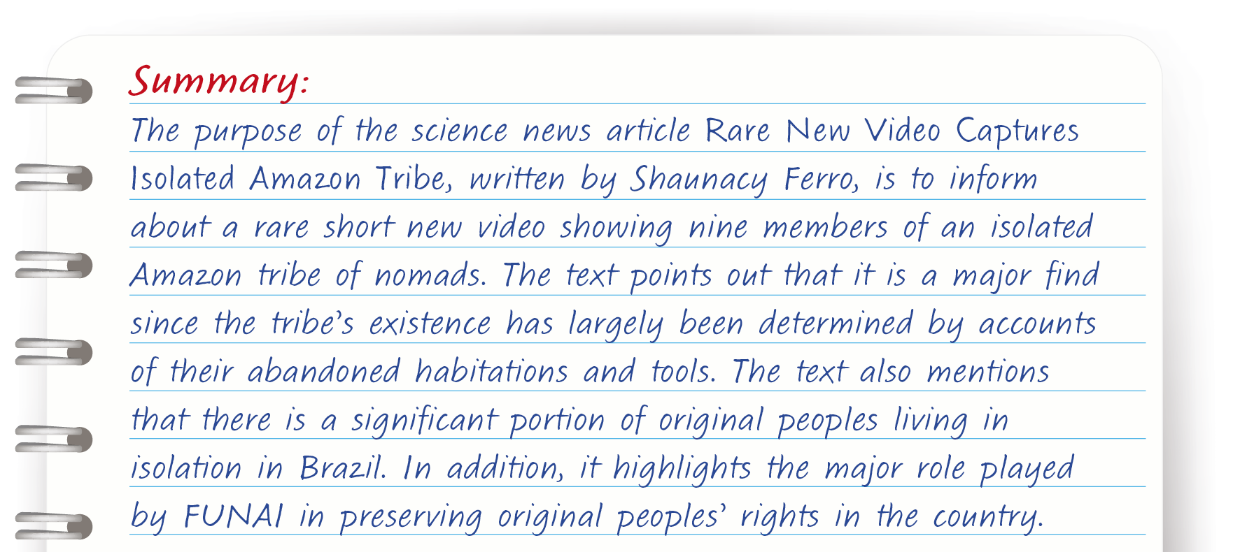 Resumo. Ilustração de página de caderno com papel pautado em branco e espiral em cinza. Texto: Summary: The purpose of the science news article Rare New Video Captures Isolated Amazon Tribe, written by Shaunacy Ferro, is to inform about a rare short new video showing nine members of an isolated Amazon tribe of nomads. The text points out that it is a major find since the tribe’s existence has largely been determined by accounts of their abandoned habitations and tools. The text also mentions that there is a significant portion of original peoples living in isolation in Brazil. In addition, it highlights the major role played by FUNAI in preserving original peoples’ rights in the country