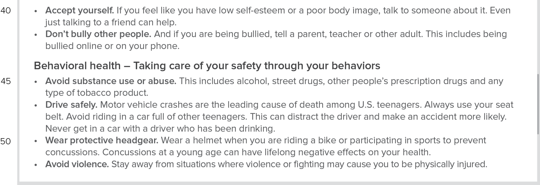 Reprodução de página da internet. Continuação. (line fourty) Accept yourself. If you feel like you have low self-esteem or a poor body image, talk to someone about it. Even just talking to a friend can help. Don’t bully other people. And if you are being bullied, tell a parent, teacher or other adult. This includes being bullied online or on your phone. Subtitle: Behavioral health – Taking care of your safety through your behaviors. Text: (line fourty-five) Avoid substance use or abuse. This includes alcohol, street drugs, other people’s prescription drugs and any type of tobacco product. Drive safely. Motor vehicle crashes are the leading cause of death among U.S. teenagers. Always use your seat belt. Avoid riding in a car full of other teenagers. This can distract the driver and make an accident more likely. Never get in a car with a driver who has been drinking. (line fifty) Wear protective headgear. Wear a helmet when you are riding a bike or participating in sports to prevent concussions. Concussions at a young age can have lifelong negative effects on your health. Avoid violence. Stay away from situations where violence or fighting may cause you to be physically injured.