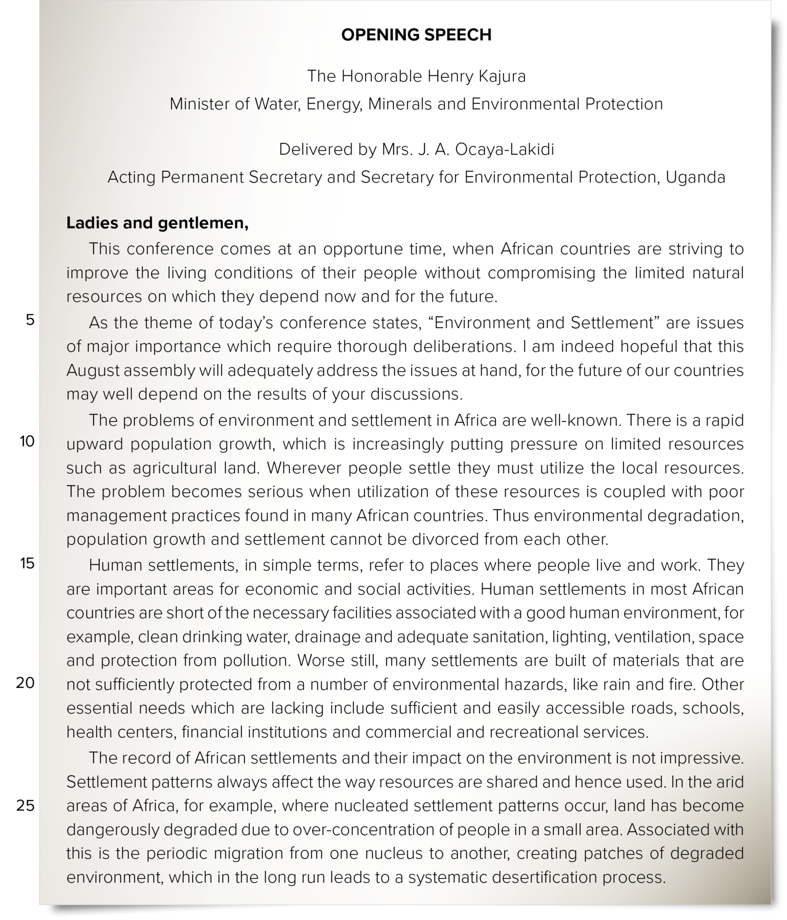 Discurso. Title: OPENING SPEECH. Subtitle: The Honorable Henry Kajura Minister of Water, Energy, Minerals and Environmental Protection Delivered by Mrs. J. A. Ocaya-Lakidi Acting Permanent Secretary and Secretary for Environmental Protection, Uganda Speech: Ladies and gentlemen, This conference comes at an opportune time, when African countries are striving to improve the living conditions of their people without compromising the limited natural resources on which they depend now and for the future. (line five) As the theme of today’s conference states, 'Environment and Settlement' are issues of major importance which require thorough deliberations. I am indeed hopeful that this August assembly will adequately address the issues at hand, for the future of our countries may well depend on the results of your discussions. The problems of environment and settlement in Africa are well-known. There is a rapid (line ten) upward population growth, which is increasingly putting pressure on limited resources such as agricultural land. Wherever people settle they must utilize the local resources. The problem becomes serious when utilization of these resources is coupled with poor management practices found in many African countries. Thus environmental degradation, population growth and settlement cannot be divorced from each other. (line fifteen) Human settlements, in simple terms, refer to places where people live and work. They are important areas for economic and social activities. Human settlements in most African countries are short of the necessary facilities associated with a good human environment, for example, clean drinking water, drainage and adequate sanitation, lighting, ventilation, space and protection from pollution. Worse still, many settlements are built of materials that are (line twenty) not sufficiently protected from a number of environmental hazards, like rain and fire. Other essential needs which are lacking include sufficient and easily accessible roads, schools, health centers, financial institutions and commercial and recreational services. The record of African settlements and their impact on the environment is not impressive. Settlement patterns always affect the way resources are shared and hence used. In the arid (line twenty-five) areas of Africa, for example, where nucleated settlement patterns occur, land has become dangerously degraded due to over-concentration of people in a small area. Associated with this is the periodic migration from one nucleus to another, creating patches of degraded environment, which in the long run leads to a systematic desertification process.