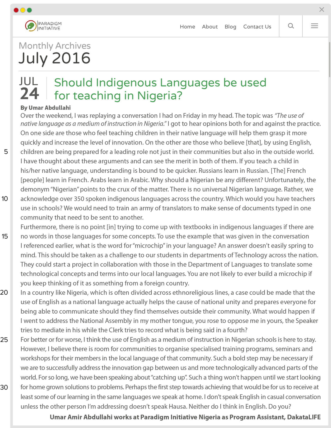 Reprodução de página da internet. No canto superior esquerdo, logotipo em verde arredondado e círculo em marrom. No menu superior se lê: PARADIGM INITIATIVE. Menu: Home, About, Blog, Contact Us. À direita, ícone de lupa ao lado de três linhas finas na horizontal. No banner da página se lê: Monthly Archives July 2016. No título se lê: Should Indigenous Languages be used for teaching in Nigeria? Em destaque, ao lado do título, se lê: JULY 24 e abaixo dele: By Umar Abdullahi. Abaixo, se lê o texto: Over the weekend, I was replaying a conversation I had on Friday in my head. The topic was “The use of native language as a medium of instruction in Nigeria.” I got to hear opinions both for and against the practice. On one side are those who feel teaching children in their native language will help them grasp it more quickly and increase the level of innovation. On the other are those who believe [that], by using English, (line five) children are being prepared for a leading role not just in their communities but also in the outside world. I have thought about these arguments and can see the merit in both of them. If you teach a child in his/her native language, understanding is bound to be quicker. Russians learn in Russian. [The] French [people] learn in French. Arabs learn in Arabic. Why should a Nigerian be any different? Unfortunately, the demonym “Nigerian” points to the crux of the matter. There is no universal Nigerian language. Rather, we (line ten) acknowledge over 350 spoken indigenous languages across the country. Which would you have teachers use in schools? We would need to train an army of translators to make sense of documents typed in one community that need to be sent to another. Furthermore, there is no point [in] trying to come up with textbooks in indigenous languages if there are (line fifteen) no words in those languages for some concepts. To use the example that was given in the conversation I referenced earlier, what is the word for “microchip” in your language? An answer doesn’t easily spring to mind. This should be taken as a challenge to our students in departments of Technology across the nation. They could start a project in collaboration with those in the Department of Languages to translate some technological concepts and terms into our local languages. You are not likely to ever build a microchip if you keep thinking of it as something from a foreign country. (line twenty) In a country like Nigeria, which is often divided across ethnoreligious lines, a case could be made that the use of English as a national language actually helps the cause of national unity and prepares everyone for being able to communicate should they find themselves outside their community. What would happen if I went to address the National Assembly in my mother tongue, you rose to oppose me in yours, the Speaker tries to mediate in his while the Clerk tries to record what is being said in a fourth? (line twenty-five)For better or for worse, I think the use of English as a medium of instruction in Nigerian schools is here to stay. However, I believe there is room for communities to organise specialised training programs, seminars and workshops for their members in the local language of that community. Such a bold step may be necessary if we are to successfully address the innovation gap between us and more technologically advanced parts of the world. For so long, we have been speaking about “catching up”. Such a thing won’t happen until we start looking (line thirty)for home grown solutions to problems. Perhaps the first step towards achieving that would be for us to receive at least some of our learning in the same languages we speak at home. I don’t speak English in casual conversation unless the other person I’m addressing doesn’t speak Hausa. Neither do I think in English. Do you? Umar Amir Abdullahi works at Paradigm Initiative Nigeria as Program Assistant, DakataLIFE