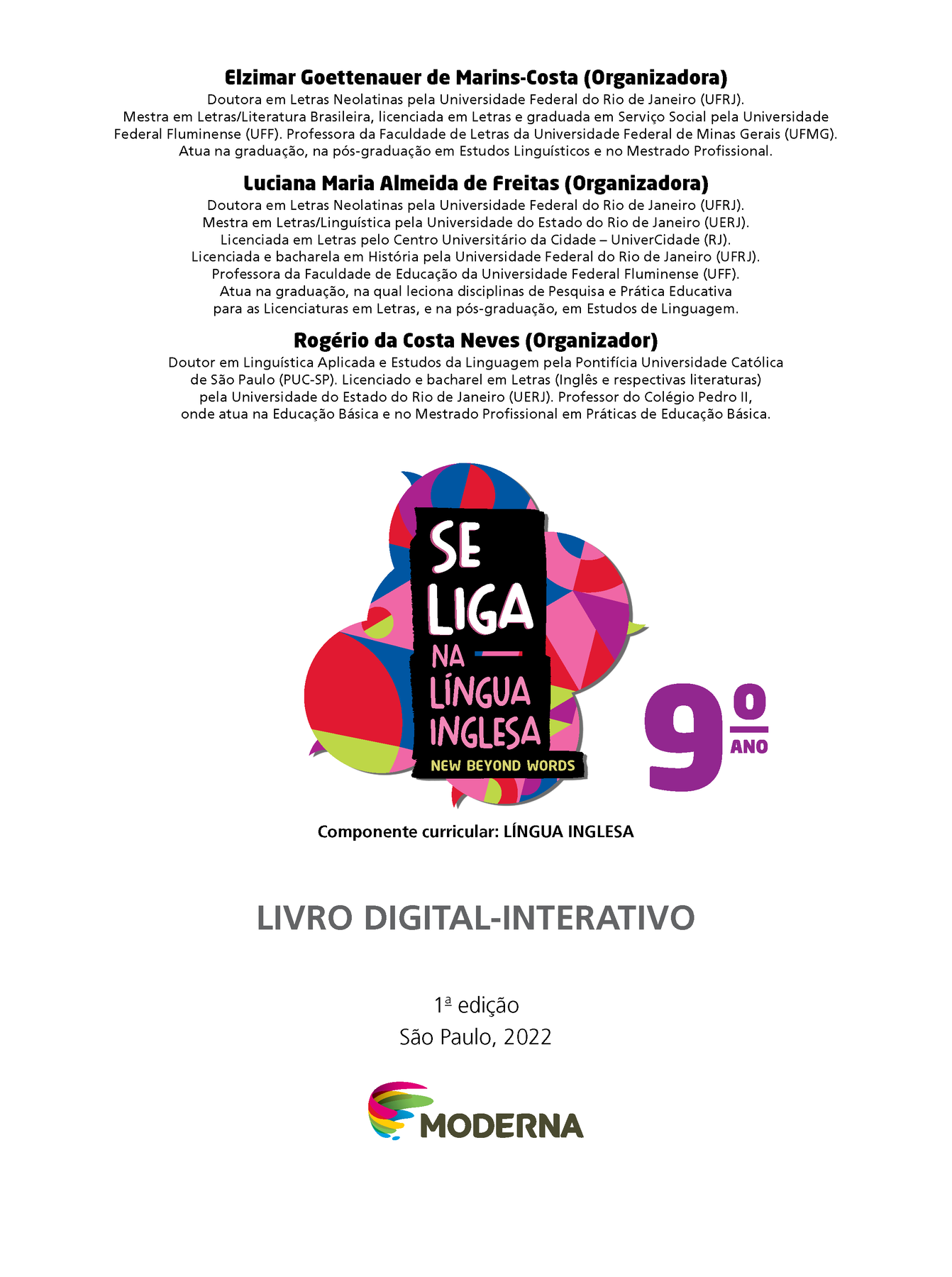 Frontispício. Informações sobre os organizadores da obra: Elzimar Goettenauer de Marins-Costa (Organizadora). Doutora em Letras Neolatinas pela Universidade Federal do Rio de Janeiro (UFRJ). Mestra em Letras/Literatura Brasileira, licenciada em Letras e graduada em Serviço Social pela Universidade Federal Fluminense (UFF). Professora da Faculdade de Letras da Universidade Federal de Minas Gerais (UFMG). Atua na graduação, na pós-graduação em Estudos Linguísticos e no Mestrado Profissional. Luciana Maria Almeida de Freitas (Organizadora). Doutora em Letras Neolatinas pela Universidade Federal do Rio de Janeiro (UFRJ). Mestra em Letras/Linguística pela Universidade do Estado do Rio de Janeiro (UERJ). Licenciada em Letras pelo Centro Universitário da Cidade – UniverCidade (RJ). Licenciada e bacharela em História pela Unidade Federal do Rio de Janeiro (UFRJ). Professora da Faculdade de Educação da Universidade Federal Fluminense (UFF). Atua na graduação, na qual leciona disciplinas de Pesquisa e Prática Educativa para as Licenciaturas em Letras, e na pós-graduação, em Estudos de Linguagem. Rogério da Costa Neves (Organizador). Doutor em Linguística Aplicada e Estudos da Linguagem pela Pontifícia Universidade Católica de São Paulo (PUC-SP). Licenciado e bacharel em Letras (Inglês e respectivas literaturas) pela Universidade do Estado do Rio de Janeiro (UERJ). Professor do Colégio Pedro II, onde atua na Educação Básica e no Mestrado Profissional em Práticas de Educação Básica. Abaixo o título: Se Liga na Língua Inglesa – New Beyond Words 9º ano. Componente curricular: LÍNGUA INGLESA.  LIVRO DIGITAL-INTERATIVO. Primeira edição São Paulo, 2022. Na parte inferior, logotipo da editora Moderna, composto por linhas curvadas nas cores: rosa, amarelo, verde e azul, à esquerda. E à direita, o nome da editora. Ao fundo, na parte superior central, ilustração de balões de fala coloridos.