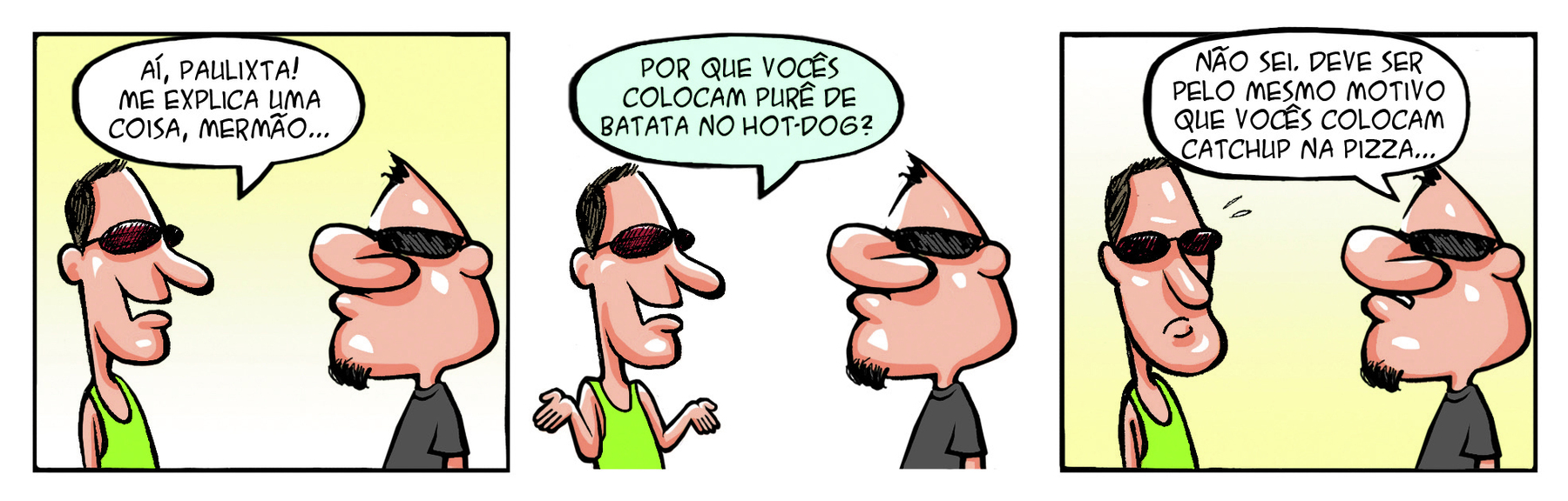 Tirinha. Urbanoide, homem com a cabeça pontuda, pouco cabelo, nariz grande e barbicha. Ele usa óculos escuros e está conversando com um homem de cabeça comprida, nariz grande, regata e óculos escuros. Quadrinho 1: O homem de regata diz para urbanoide: AÍ, PAULIXTA! ME EXPLICA UMA COISA, MERMÃO... Quadrinho 2: com as mãos levantadas ele continua: POR QUE VOCÊS COLOCAM PURÊ DE BATATA NO HOT-DOG? Quadrinho 3: Urbanoide responde: NÃO SEI, DEVE SER PELO MESMO MOTIVO QUE VOCÊS COLCAM CATCHUP NA PIZZA...