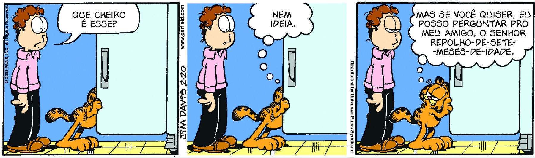 Tirinha. Garfield, gato grande e amarelo. Tem manchas escuras nas costas e rabo. Tem olhos grandes e ovais. Quadrinho 1: Garfield está olhando dentro da geladeira. Atrás dele, Jon, homem de cabelo castanho, olhos grandes e boca pequena. Está de camisa rosa e calça preta. Jon pergunta: QUE CHEIRO É ESSE? Quadrinho 2: Ainda dentro da geladeira Garfield pensa: NEM IDEIA. Quadrinho 3: Jon com os olhos baixos encara Garfield que está olhando para ele. Garfield pensa: MAS SE VOCÊ QUISER, EU POSSO PERGUNTAR PRO MEU AMIGO, O SENHOR REPOLHO-DE-SETE-MESES-DE-IDADE.