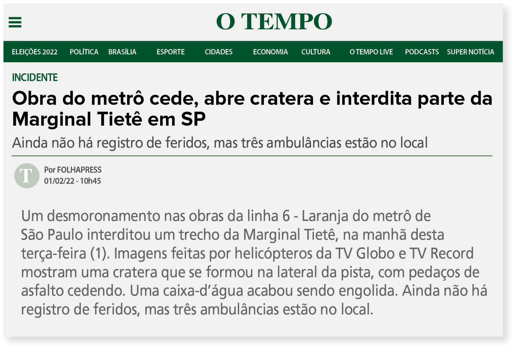 Reprodução de página de internet. Na parte superior o nome do site: O TEMPO. Abaixo barra com subtítulos. Em seguida o conteúdo. INCIDENTE. Obra do metrô cede, abre cratera e interdita parte da Marginal Tietê em SP. Ainda não há registros de feridos, mas três ambulâncias estão no local. Um desmoronamento nas obras da linha 6 - Laranja do metrô de São Paulo interditou um trecho da Marginal Tietê, na manhã desta terça-feira (1). Imagens feitas por helicópteros da TV Globo e TV Record mostram uma cratera que se formou na lateral da pista, com pedaços de asfalto cedendo. Uma caixa-d’água acabou sendo engolida. Ainda não há registro de feridos, mas três ambulâncias estão no local.