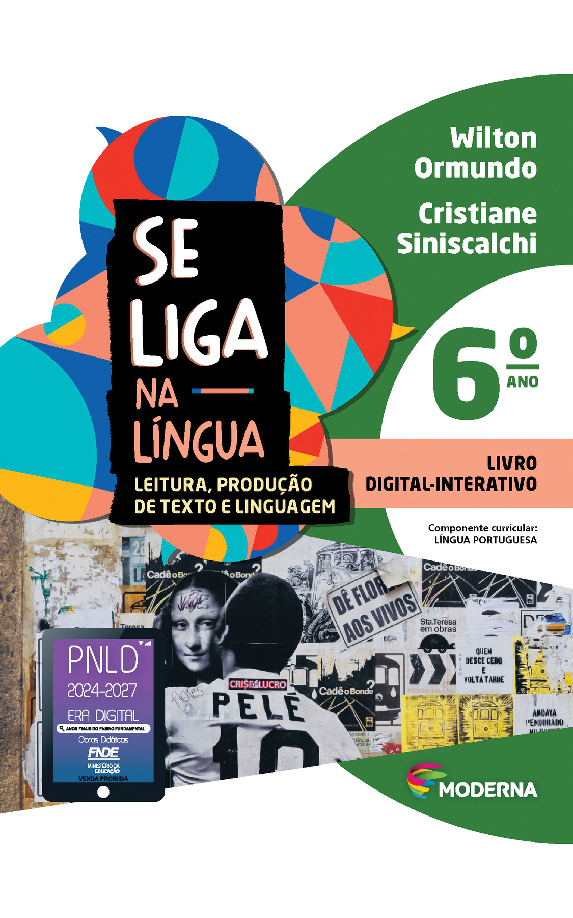 Capa. À esquerda, o título: SE LIGA NA LÍNGUA – LEITURA, PRODUÇÃO DE TEXTO E LINGUAGEM 6º ano. À direita, as informações: Wilton Ormundo; Cristiane Siniscalchi. LIVRO DIGITAL-INTERATIVO. Componente curricular: LÍNGUA PORTUGUESA. Na parte inferior direita, logotipo da editora Moderna, composto por linhas curvadas nas cores: rosa, amarelo, verde e azul, à esquerda. E à direita, o nome da editora. Ao fundo, na parte superior, ilustração de balões de fala coloridos. Na parte inferior, fotografia. Muro com lambe-lambes em preto e branco, em sua maioria. À esquerda, a ilustração da parte da frente de um bonde e uma montagem em que a Mona Lisa é beijada por Pelé. Na camisa do jogador, os dizeres 'Flores' e 'Crise é lucro'. Ao centro, lê-se: 'Dê flores aos vivos' e 'Cadê o bonde?'. À direita, lê-se: 'Sta. Teresa em obras' e 'Quem desce cedo e volta tarde'. Na parte inferior esquerda, selo do PNLD 2024-2027 representado por um tablet com o texto: PNLD 2024-2027, Era Digital, Anos Finais do Ensino Fundamental, Obras didáticas, FNDE, Ministério da Educação, Venda proibida.