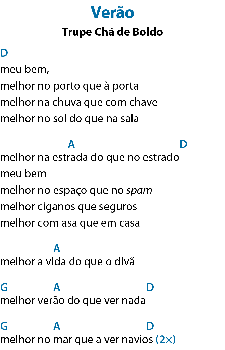 Verão Trupe Chá de Boldo meu bem, Acima de 'meu', dê maiúsculo, que significa Ré. melhor no porto que à porta melhor na chuva que com chave melhor no sol do que na sala melhor na estrada do que no estrado Acima de 'estrada', á maiúsculo, que significa Lá; após o verso, dê maiúsculo, que significa Ré. meu bem melhor no espaço que no spam melhor ciganos que seguros melhor com asa que em casa melhor a vida do que o divã Acima de 'vida', á maiúsculo, que significa Lá. melhor verão do que ver nada Acima de 'melhor', gê maiúsculo, que significa Sol; acima de 'verão', á maiúsculo, que significa Lá; após o verso, dê maiúsculo, que significa Ré. melhor no mar que a ver navios Acima de 'melhor', gê maiúsculo, que significa Sol; acima de 'mar', á maiúsculo, que significa Lá; acima de 'navios', dê maiúsculo, que significa Ré. Repetir duas vezes meu bem Acima de 'bem', bê maiúsculo e ême minúsculo, que significa Si menor. melhor no porto que à porta melhor na chuva que com chave Acima de 'chave', bê maiúsculo e ême minúsculo, que significa Si menor. melhor no sol do que na sala melhor na estrada do que no estrado Acima de 'estrada', éfe maiúsculo, sinal de hashtag e ême minúsculo, que significa Fá sustenido menor; após o verso, bê maiúsculo e ême minúsculo, que significa Si menor. meu bem Acima de 'bem', bê maiúsculo e ême minúsculo, que significa Si menor. melhor no espaço que no spam melhor ciganos que seguros Após o verso, bê maiúsculo e ême minúsculo, que significa Si menor. melhor com asa que em casa melhor a vida do que o divã Acima de 'vida do', éfe maiúsculo, sinal de hashtag e ême minúsculo, que significa Fá sustenido menor; acima de 'que', á maiúsculo, que significa Lá; após o verso, dê maiúsculo, que significa Ré.