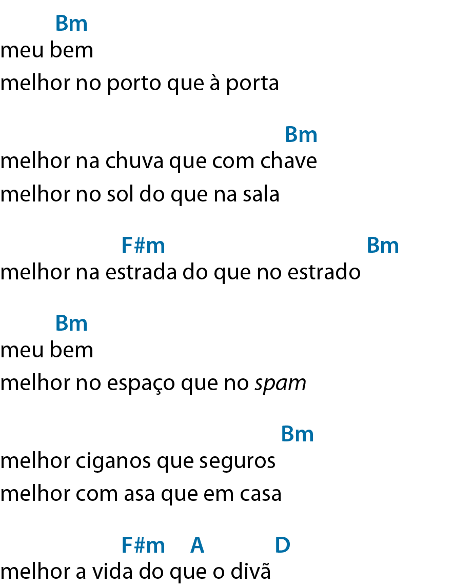 Verão Trupe Chá de Boldo meu bem, Acima de 'meu', dê maiúsculo, que significa Ré. melhor no porto que à porta melhor na chuva que com chave melhor no sol do que na sala melhor na estrada do que no estrado Acima de 'estrada', á maiúsculo, que significa Lá; após o verso, dê maiúsculo, que significa Ré. meu bem melhor no espaço que no spam melhor ciganos que seguros melhor com asa que em casa melhor a vida do que o divã Acima de 'vida', á maiúsculo, que significa Lá. melhor verão do que ver nada Acima de 'melhor', gê maiúsculo, que significa Sol; acima de 'verão', á maiúsculo, que significa Lá; após o verso, dê maiúsculo, que significa Ré. melhor no mar que a ver navios Acima de 'melhor', gê maiúsculo, que significa Sol; acima de 'mar', á maiúsculo, que significa Lá; acima de 'navios', dê maiúsculo, que significa Ré. Repetir duas vezes meu bem Acima de 'bem', bê maiúsculo e ême minúsculo, que significa Si menor. melhor no porto que à porta melhor na chuva que com chave Acima de 'chave', bê maiúsculo e ême minúsculo, que significa Si menor. melhor no sol do que na sala melhor na estrada do que no estrado Acima de 'estrada', éfe maiúsculo, sinal de hashtag e ême minúsculo, que significa Fá sustenido menor; após o verso, bê maiúsculo e ême minúsculo, que significa Si menor. meu bem Acima de 'bem', bê maiúsculo e ême minúsculo, que significa Si menor. melhor no espaço que no spam melhor ciganos que seguros Após o verso, bê maiúsculo e ême minúsculo, que significa Si menor. melhor com asa que em casa melhor a vida do que o divã Acima de 'vida do', éfe maiúsculo, sinal de hashtag e ême minúsculo, que significa Fá sustenido menor; acima de 'que', á maiúsculo, que significa Lá; após o verso, dê maiúsculo, que significa Ré.