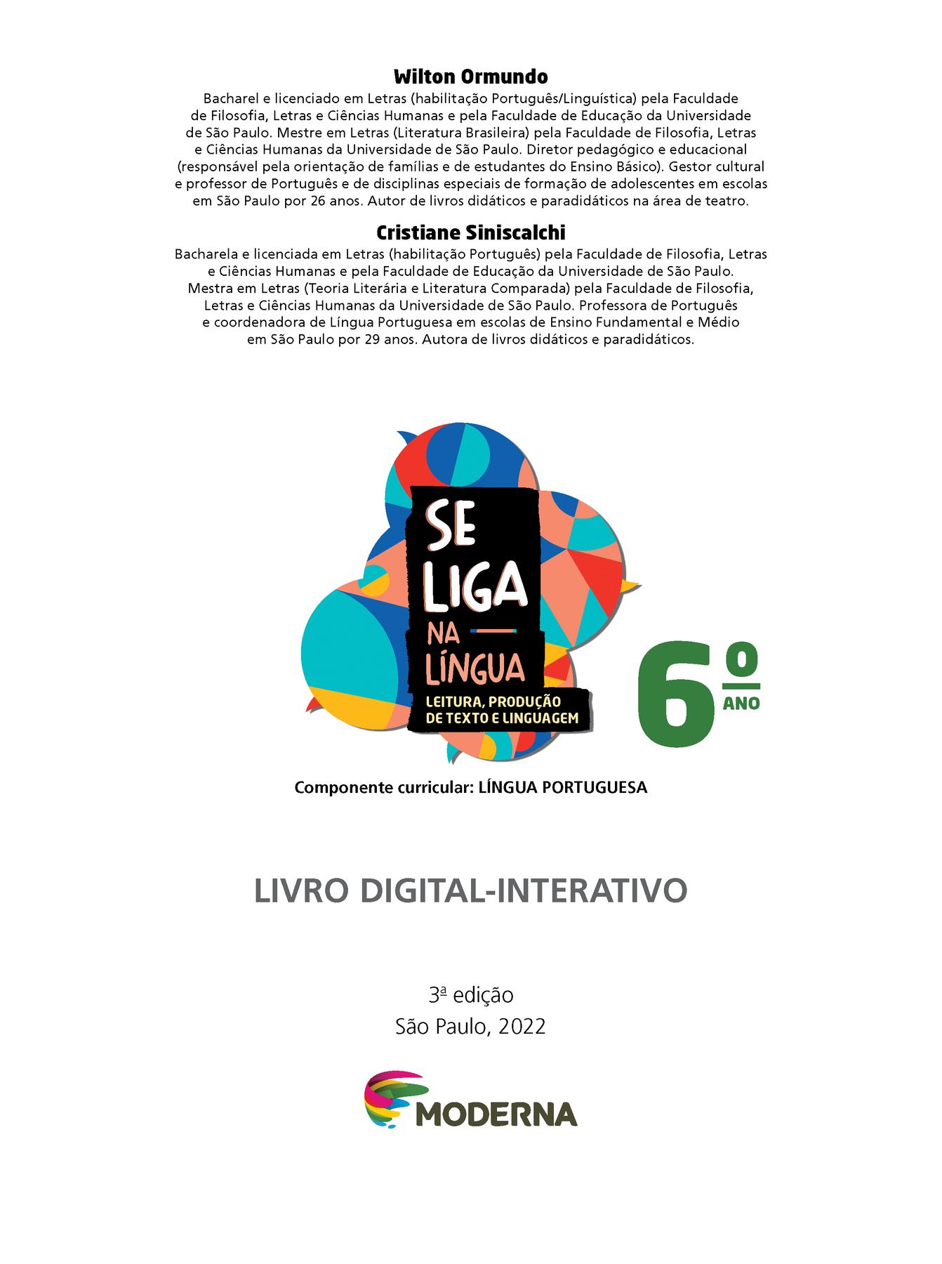 Wilton Ormundo Bacharel e licenciado em Letras (habilitação Português/Linguística) pela Faculdade de Filosofia, Letras e Ciências Humanas e pela Faculdade de Educação da Universidade de São Paulo. Mestre em Letras (Literatura Brasileira) pela Faculdade de Filosofia, Letras e Ciências Humanas da Universidade de São Paulo. Diretor pedagógico e educacional (responsável pela orientação de famílias e de estudantes do Ensino Básico). Gestor cultural e professor de Português e de disciplinas especiais de formação de adolescentes em escolas em São Paulo por 26 anos. Autor de livros didáticos e paradidáticos na área de teatro. Cristiane Siniscalchi Bacharel e licenciada em Letras (habilitação Português) pela Faculdade de Filosofia, Letras e Ciências Humanas e pela Faculdade de Educação da Universidade de São Paulo. Mestra em Letras (Teoria Literária e Literatura Comparada) pela Faculdade de Filosofia, Letras e Ciências Humanas da Universidade de São Paulo. Professora de Português e coordenadora de Língua Portuguesa em escolas de Ensino Fundamental e Médio em São Paulo por 29 anos. Autora de livros didáticos e paradidáticos. Grafismo SE LIGA NA LÍNGUA 6ano LEITURA, PRODUÇÃO DE TEXTO E LINGUAGEM Componente curricular: LÍNGUA PORTUGUESA LIVRO DIGITAL-INTERATIVO 3ª edição São Paulo, 2022 LOGO DA EDITORA MODERNA