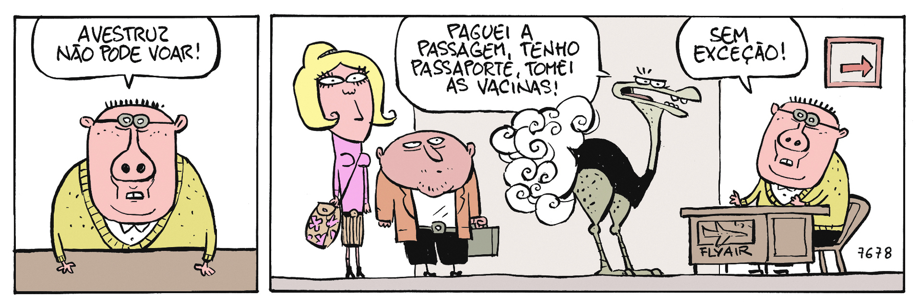 Tirinha. Quadrinho 1: Homem de rosto largo, pouco cabelo, orelhas pequenas. Tem o nariz largo e as narinas redondas para frente. Usa óculos de armação redonda e pequena. Veste uma blusa amarela. Está com as mãos sobre a mesa. Ele diz: AVESTRUZ NÃO PODE VOAR! Quadrinho 2: uma mulher loira, de corpo reto e uma bolsa pendurada. Um homem baixinho de cabeça redonda e um avestruz estão em uma fila para falar com o de blusa amarela. O avestruz bravo diz para ele: PAGUEI A PASSAGEM, TENHO PASSAPORTE, TOMEI AS VACINAS! O homem responde: SEM EXCEÇÃO!