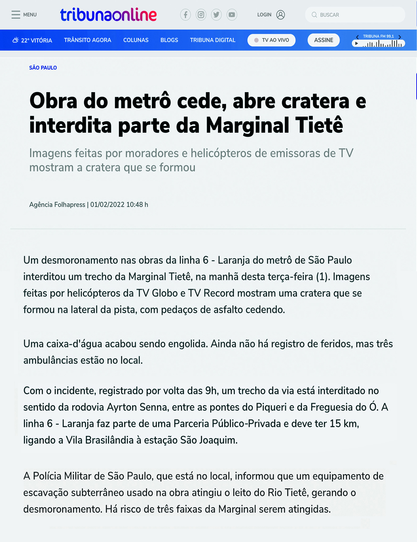 Reprodução de página de internet. Na parte superior o nome do site: TRIBUNAONLINE. Ao lado o MENU e links de redes sociais, busca e login. Em uma barra abaixo informações sobre o tempo e links de acesso, TRÂNSITO AGORA, COLUNAS, BLOGS, TRIBUNA DIGITAL, TV AO VIVO. Abaixo o conteúdo. SÃO PAULO. Obra do metrô cede, abre cratera e interdita parte da Marginal Tietê. Imagens feitas por moradores e helicópteros de emissoras de TV mostram a cratera que se formou. Agência Folhapress 01/02/2022. 10:48 h. Um desmoronamento nas obras da linha 6-Laranja do metrô de São Paulo interditou um trecho da Marginal Tietê, na manhã desta terça-feira (1). Imagens feitas por helicópteros da TV Globo e TV Record mostram uma cratera que se formou na lateral da pista, com pedaços de asfalto cedendo. uma caixa-d’água acabou sendo engolida. Ainda não há o registro de feridos, mas três ambulâncias estão no local. com o incidente, registrado por volta das 9h, um trecho da via está interditado no sentido da rodovia Ayrton Senna, entre as pontes do Piquerí e da Freguesia do Ó. A linha 6-Laranja faz parte de uma Parceria Público-Privada e deve ter 15 km, ligando a Vila Brasilândia à estação São Joaquim. A Polícia Militar de São Paulo, que está no local, informou que um equipamento de escavação subterrâneo usado na obra atingiu o leito do Rio Tietê, gerando o desmoronamento. Há risco de três faixas da Marginal serem atingidas.