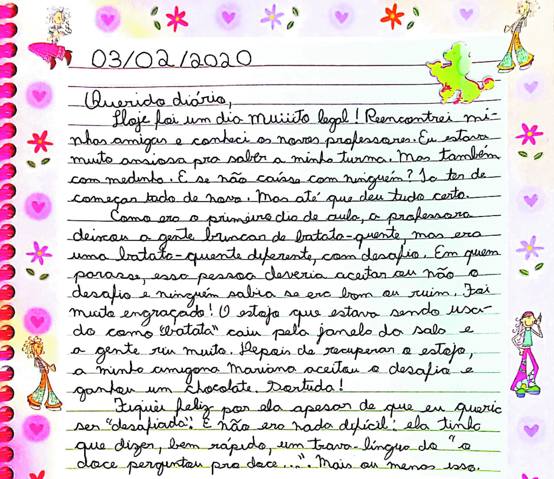 Reprodução de página de diário.
Carta escrita a mão em uma folha de caderno decorada com flores e bonecos. Três de fevereiro de dois mil e vinte. Querido diário, Hoje foi um dia muiiito legal! Reencontrei minhas amigas e conheci novos professores. Eu estava muito ansiosa para saber a minha turma. Mas também com medinho. E se não caísse com ninguém? Ia ter de começar tudo de novo. Mas até que deu tudo certo. Como era o primeiro dia de aula, a professora deixou a gente brincar de batata-quente, mas era uma batata-quente diferente, com desafio. Em quem parasse, essa pessoa deveria aceitar ou não o desafio e ninguém sabia se era bom ou ruim. Foi muito engraçado! O estojo que estava sendo usado como 'batata' caiu pela janela da sala e a gente riu muito. Depois de recuperar o estojo, a minha amiga Mariana aceitou o desafio e ganhou um chocolate. Sortuda! Fiquei feliz por ela apesar de que eu queria ser 'desafiada'. E não era nada difícil: ela tinha que dizer, bem rápido, um trava-língua do 'o doce perguntou pro doce...'. Mais ou menos isso.