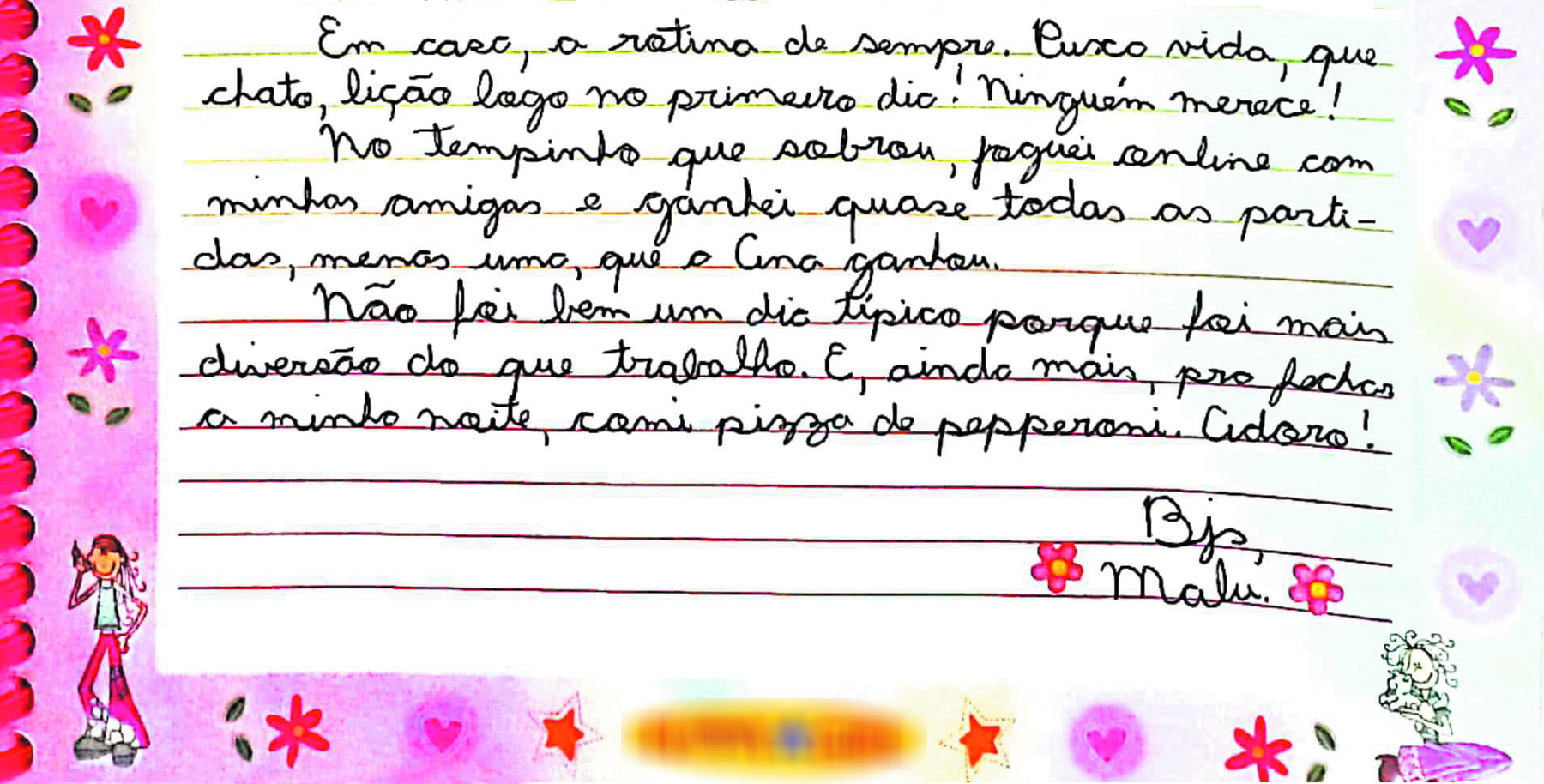 Continuação de reprodução de página de diário.
Em casa, a rotina de sempre. Puxa vida, que chato, lição logo no primeiro dia! Ninguém merece! No tempinho que sobrou, joguei online com minhas amigas e ganhei quase todas as partidas, menos uma, que a Ana ganhou. Não foi bem um dia típico porque foi mais diversão do que trabalho. E, ainda mais, pra fechar a minha noite, comi pizza de pepperoni. Adoro! Bjs, Malu.