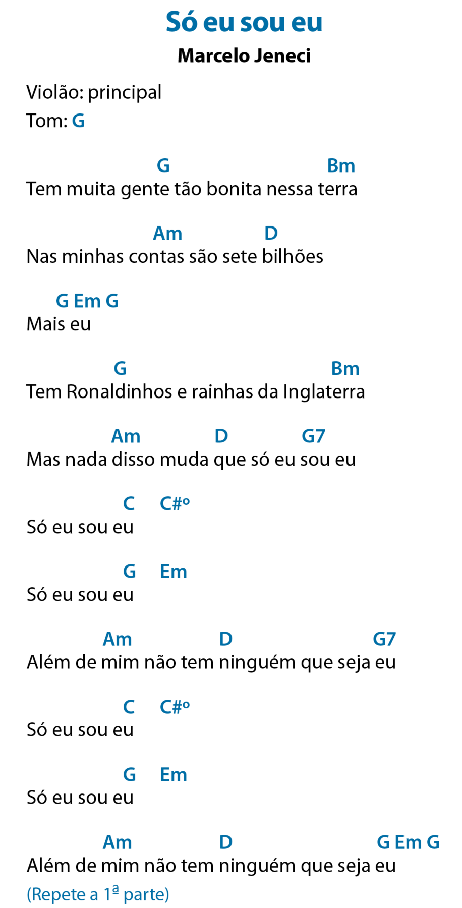 Só eu sou eu Marcelo Jeneci Violão: principal Tom: gê maiúsculo, que significa Sol Tem muita gente tão bonita nessa terra Acima de 'gente', gê maiúsculo, que significa Sol; acima de 'terra', bê maiúsculo e ême minúsculo, que significa Si menor. Nas minhas contas são sete bilhões Acima de 'contas', á maiúsculo e ême minúsculo, que significa Lá menor; acima de 'bilhões', dê maiúsculo, que significa Ré. Mais eu Acima do 'mais', gê maiúsculo, que significa Sol; acima de 'eu', ê maiúsculo e ême minúsculo, que significa Mi menor; após o verso, gê maiúsculo, que significa Sol. Tem Ronaldinhos e rainhas da Inglaterra Acima de 'Ronaldinhos', gê maiúsculo, que significa Sol; acima de 'Inglaterra', bê maiúsculo e ême minúsculo, que significa Si menor. Mas nada disso muda que só eu sou eu Acima de 'disso', á maiúsculo e ême minúsculo, que significa Lá menor; acima de 'que', dê maiúsculo, que significa Ré; acima de 'sou', gê maiúsculo e o número sete, que significa Sol sete. Só eu sou eu Acima do segundo 'eu', cê maiúsculo, que significa Dó; após o verso, cê maiúsculo, sinal de hashtag e ó sobrescrito, que significa Dó sustenido diminuto. Só eu sou eu Acima do segundo 'eu', gê maiúsculo, que significa Sol; após o verso, ê maiúsculo e ême minúsculo, que significa Mi menor. Além de mim não tem ninguém que seja eu Acima de 'mim', á maiúsculo e ême minúsculo, que significa Lá menor; acima de 'ninguém', dê maiúsculo, que significa Ré; acima de 'eu', gê maiúsculo e o número sete, que significa Sol sete. Só eu sou eu Acima do segundo 'eu', cê maiúsculo, que significa Dó; após o verso, cê maiúsculo, sinal de hashtag e ó sobrescrito, que significa Dó sustenido diminuto. Só eu sou eu Acima do segundo 'eu', gê maiúsculo, que significa Sol; após o verso, ê maiúsculo e ême minúsculo, que significa Mi menor. Além de mim não tem ninguém que seja eu Acima de 'mim', á maiúsculo e ême minúsculo, que significa Lá menor; acima de 'ninguém', dê maiúsculo, que significa Ré; acima de 'eu', gê maiúsculo, que significa Sol; após o verso, ê maiúsculo e ême minúsculo, que significa Mi menor e gê maiúsculo, que significa Sol. Repete a primeira parte