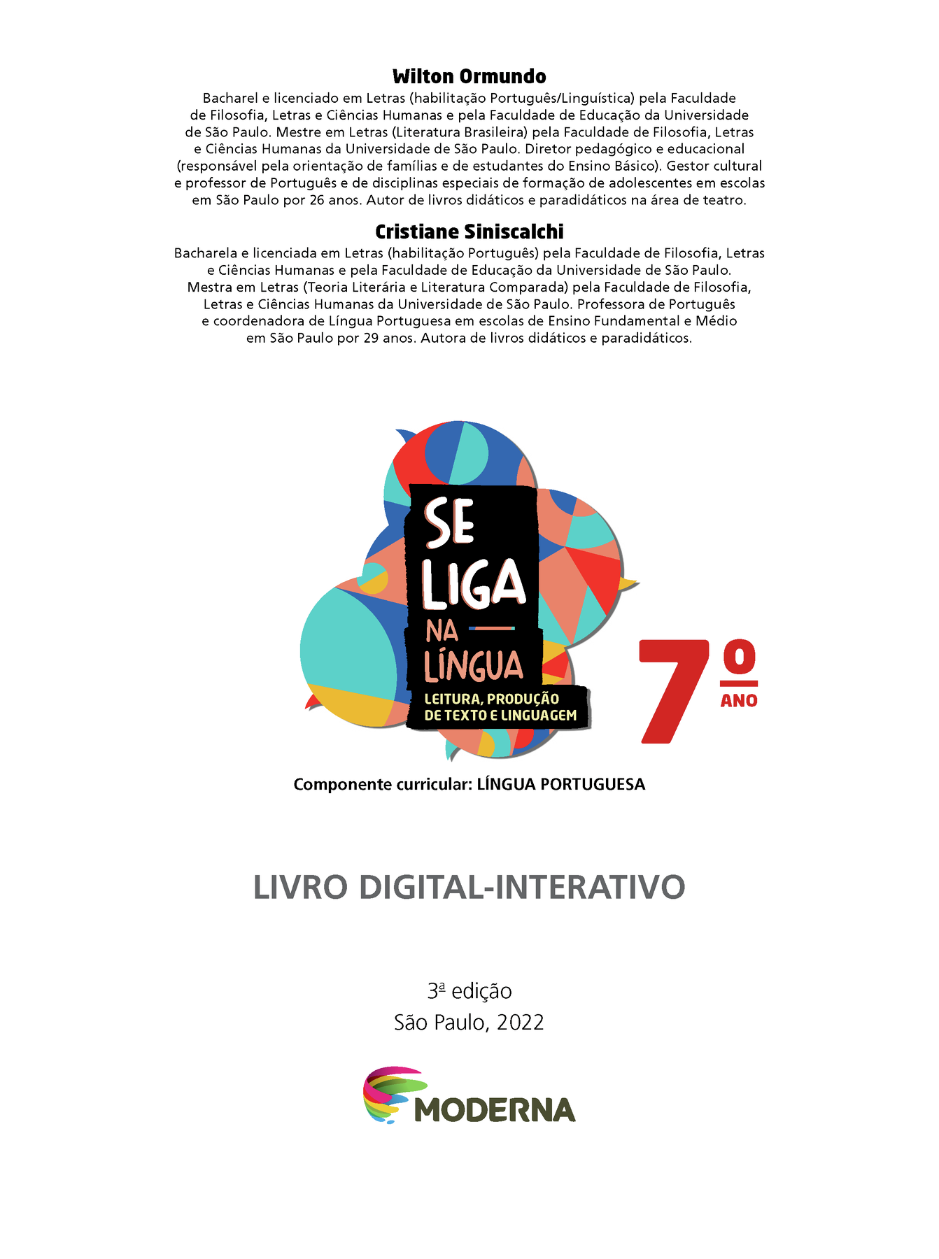 Wilton Ormundo Bacharel e licenciado em Letras (habilitação Português/Linguística) pela Faculdade de Filosofia, Letras e Ciências Humanas e pela Faculdade de Educação da Universidade de São Paulo. Mestre em Letras (Literatura Brasileira) pela Faculdade de Filosofia, Letras e Ciências Humanas da Universidade de São Paulo. Diretor pedagógico e educacional (responsável pela orientação de famílias e de estudantes do Ensino Básico). Gestor cultural e professor de Português e de disciplinas especiais de formação de adolescentes em escolas em São Paulo por 26 anos. Autor de livros didáticos e paradidáticos na área de teatro. Cristiane Siniscalchi Bacharel e licenciada em Letras (habilitação Português) pela Faculdade de Filosofia, Letras e Ciências Humanas e pela Faculdade de Educação da Universidade de São Paulo. Mestra em Letras (Teoria Literária e Literatura Comparada) pela Faculdade de Filosofia, Letras e Ciências Humanas da Universidade de São Paulo. Professora de Português e coordenadora de Língua Portuguesa em escolas de Ensino Fundamental e Médio em São Paulo por 29 anos. Autora de livros didáticos e paradidáticos. Grafismo SE LIGA NA LÍNGUA 7ano LEITURA, PRODUÇÃO DE TEXTO E LINGUAGEM Componente curricular: LÍNGUA PORTUGUESA LIVRO DIGITAL-INTERATIVO 3ª edição São Paulo, 2022 LOGO DA EDITORA MODERNA