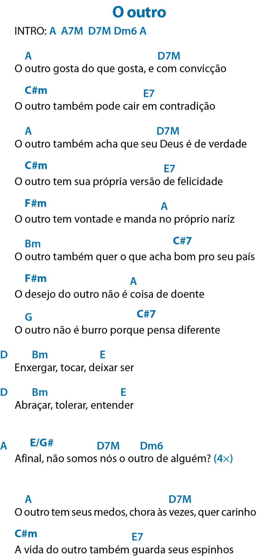 INTRO: á maiúsculo, que significa Lá; á maiúsculo, número sete e ême maiúsculo, que significa Lá sete maior; dê maiúsculo, número sete e ême maiúsculo, que significa Ré sete maior; dê maiúsculo, ême minúsculo e número seis, que significa Ré menor seis; á maiúsculo, que significa Lá.

O outro gosta do que gosta, e com convicção
Acima de “outro”, á maiúsculo, que significa Lá; acima de “com”, dê maiúsculo, número sete e ême maiúsculo, que significa Ré sete maior.


O outro também pode cair em contradição
Acima de “outro”, cê maiúsculo, sinal de hashtag e ême minúsculo, que significa Dó sustenido menor; acima de “em”, ê maiúsculo e o número sete, que significa Mi sete.

O outro também acha que seu Deus é de verdade
Acima de “outro”, á maiúsculo, que significa Lá; acima de “Deus”, dê maiúsculo, número sete e ême maiúsculo, que significa Ré sete maior.

O outro tem sua própria versão de felicidade
Acima de “outro”, cê maiúsculo, sinal de hashtag e ême minúsculo, que significa Dó sustenido menor; acima de “de” ê maiúsculo e número sete, que significa Mi sete.


O outro tem vontade e manda no próprio nariz
Acima de “outro”, éfe maiúsculo, sinal de hashtag e ême minúsculo, que significa Fá sustenido menor; acima de “no”, á maiúsculo, que significa Lá.


O outro também quer o que acha bom pro seu país
Acima de “outro”, bê maiúsculo e ême minúsculo, que significa Si menor; acima de “bom”, cê maiúsculo, sinal de hashtag e número sete, que significa Dó sustenido sete.

O desejo do outro não é coisa de doente
Acima de “desejo”, éfe maiúsculo, sinal de hashtag e ême minúsculo, que significa Fá sustenido menor; acima de “é coisa”, á maiúsculo, que significa Lá.
O outro não é burro porque pensa diferente
Acima de “outro”, gê maiúsculo, que significa Sol; acima de “porque pensa”, cê maiúsculo, sinal de hashtag e número sete, que significa Dó sustenido sete.

Enxergar, tocar, deixar ser
Antes do verso, dê maiúsculo, que significa Ré; acima de “enxergar”, bê maiúsculo e ême minúsculo, que significa Si menor; acima de “deixar”, ê maiúsculo, que significa Mi.

Abraçar, tolerar, entender
Antes do verso, dê maiúsculo, que significa Ré; acima de “abraçar”, bê maiúsculo e ême minúsculo, que significa Si menor; acima de “entender”, ê maiúsculo, que significa Mi.


Afinal, não somos nós o outro de alguém? 
Antes do verso, á maiúsculo, que significa Lá; acima de “Afinal”, ê maiúsculo, barra na diagonal, gê maiúsculo e sinal de hashtag, que significa Mi com o baixo em Sol sustenido; acima de “nós”, dê maiúsculo, número sete e ême maiúsculo, que significa Ré sete maior; acima de “outro”, dê maiúsculo, ême minúsculo e número seis, que significa Ré menor seis.
Repetir quatro vezes


O outro tem seus medos, chora às vezes, quer carinho
Acima de “outro”, á maiúsculo, que significa Lá; acima de “vezes”, dê maiúsculo, número sete e ême maiúsculo, que significa Ré sete maior.


A vida do outro também guarda seus espinhos
Acima de “A vida”, cê maiúsculo, sinal de hashtag e ême minúsculo, que significa Dó sustenido menor; acima de “guarda”, ê maiúsculo e número sete, que significa Mi sete.