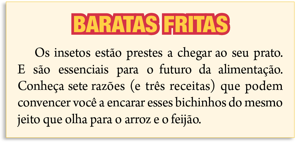 Reprodução de página de revista. Destaque para nota sobre insetos, com título de BARATAS FRITAS
Os insetos estão prestes a chegar ao seu prato. E são essenciais para o futuro da alimentação. Conheça sete razões (e três receitas) que podem convencer você a encarar esses  bichinhos do mesmo jeito que olha para o arroz e o feijão.