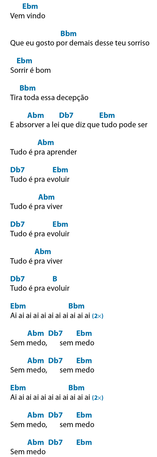 Vem vindo Acima do verso, ê maiúsculo, bê minúsculo e ême minúsculo, que significa Mi bemol menor Que eu gosto por demais desse teu sorriso Acima de 'por demais', bê maiúsculo, bê minúsculo e ême minúsculo, que significa Si bemol menor. Sorrir é bom Acima de 'sorrir', ê maiúsculo, bê minúsculo e ême minúsculo, que significa Mi bemol menor Tira toda essa decepção Acima de 'tira toda', bê maiúsculo, bê minúsculo e ême minúsculo, que significa Si bemol menor. E absorver a lei que diz que tudo pode ser Acima de 'absorver', á maiúsculo, bê minúsculo e ême minúsculo, que significa Lá bemol menor; acima de 'lei que', dê maiúsculo, bê minúsculo e número sete, que significa Ré bemol sete; acima de 'tudo', ê maiúsculo, bê minúsculo e ême minúsculo, que significa Mi bemol menor. Tudo é pra aprender Acima de 'pra aprender', á maiúsculo, bê minúsculo e ême minúsculo, que significa Lá bemol menor. Tudo é pra evoluir Acima de 'tudo', dê maiúsculo, bê minúsculo e número sete, que significa Ré bemol sete; acima de 'evoluir', ê maiúsculo, bê minúsculo e ême minúsculo, que significa Mi bemol menor. Tudo é pra viver Acima de 'pra viver', á maiúsculo, bê minúsculo e ême minúsculo, que significa Lá bemol menor. Tudo é pra evoluir Acima de 'Tudo', dê maiúsculo, bê minúsculo e número sete, que significa, Ré bemol sete; acima de 'evoluir', ê maiúsculo, bê minúsculo e ême minúsculo, que significa Mi bemol menor. Tudo é pra viver Acima de 'pra viver', á maiúsculo, bê minúsculo e ême minúsculo, que significa Lá bemol menor. Tudo é pra evoluir Acima de 'Tudo', dê maiúsculo, bê minúsculo e número sete, que significa Ré bemol menor; acima de 'evoluir', bê maiúsculo, que significa Si. Ai ai ai ai ai ai ai ai ai ai ai No ínicio do verso, ê maiúsculo, bê minúsculo e ême minúsculo, que significa Mi bemol menor; antes do fim do verso, bê maiúsculo, bê minúsculo e ême minúsculo, que significa Si bemol menor. Repetir duas vezes. Sem medo, sem medo Acima do primeiro 'medo', á maiúsculo, bê minúsculo e ême minúsculo, que significa Lá bemol menor; logo depois, dê maiúsculo, bê minúsculo e número sete, que significa Ré bemol sete; acima do segundo 'medo', ê maiúsculo, bê minúsculo e ême minúsculo, que Mi bemol menor. Sem medo, sem medo Acima do primeiro 'medo', á maiúsculo, bê minúsculo e ême minúsculo, que significa Lá bemol menor; logo depois, dê maiúsculo, bê minúsculo e número sete, que significa Ré bemol sete; acima do segundo 'medo', ê maiúsculo, bê minúsculo e ême minúsculo, que Mi bemol menor. Ai ai ai ai ai ai ai ai ai ai ai No ínicio do verso, ê maiúsculo, bê minúsculo e ême minúsculo, que significa Mi bemol menor; antes do fim do verso, bê maiúsculo, bê minúsculo e ême minúsculo, que significa Si bemol menor. Repetir duas vezes Sem medo, sem medo Acima do primeiro 'medo', á maiúsculo, bê minúsculo e ême minúsculo, que significa Lá bemol menor; logo depois, dê maiúsculo, bê minúsculo e número sete, que significa Ré bemol sete; acima do segundo 'medo', ê maiúsculo, bê minúsculo e ême minúsculo, que significa Mi bemol menor. Sem medo Acima de 'medo', á maiúsculo, bê minúsculo e ême minúsculo, que significa Lá bemol menor; logo depois, dê maiúsculo, bê minúsculo e número sete, que significa Ré bemol sete; após o verso, ê maiúsculo, bê minúsculo e ême minúsculo, que Mi bemol menor.