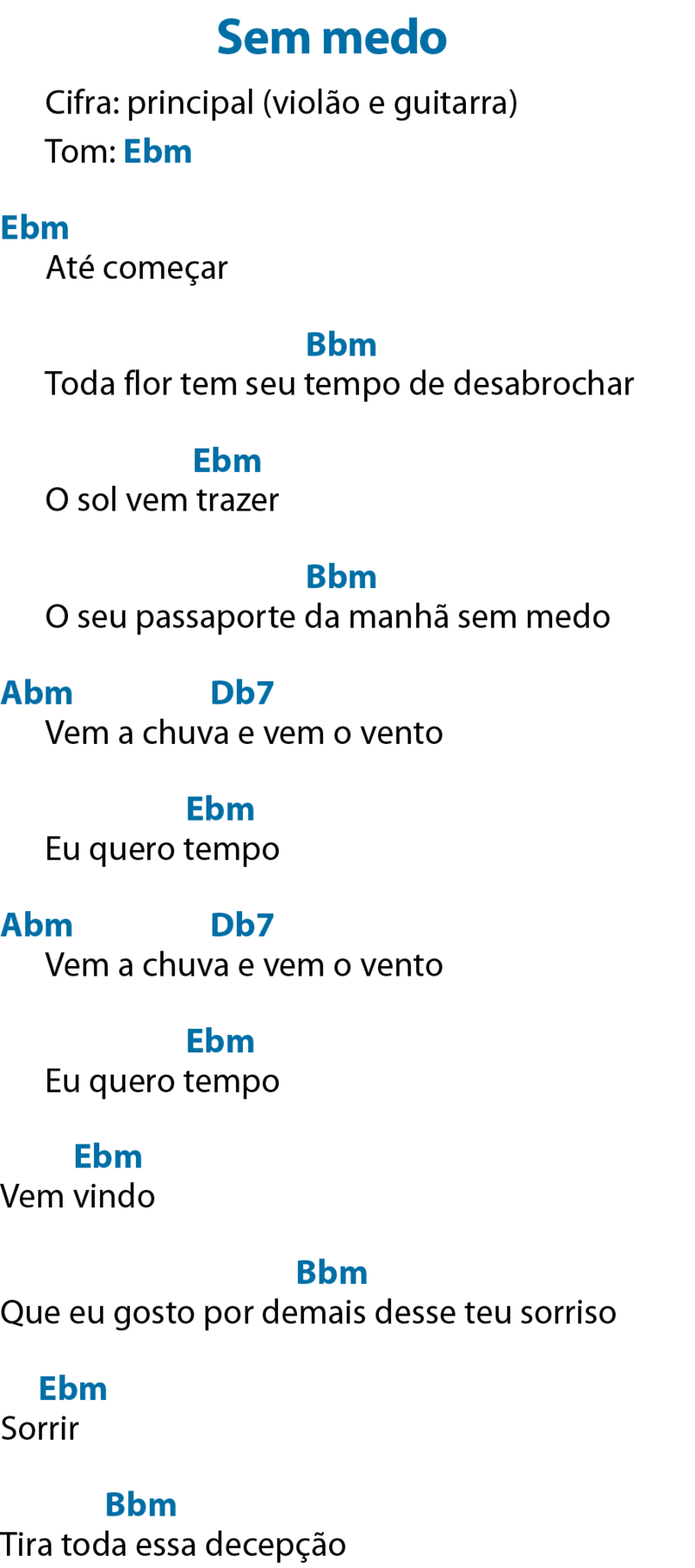 Sem medo
Cifra: principal (violão e guitarra)
Tom: ê maiúsculo, bê minúsculo e ême minúsculo, que significa Mi bemol menor.

Até começar
Antes do verso, ê maiúsculo, bê minúsculo e ême minúsculo, que significa Mi bemol menor.

Toda flor tem seu tempo de desabrochar
Acima de tempo, bê maiúsculo, bê minúsculo e ême minúsculo, que significa Si bemol menor.

O sol vem trazer
Acima de “trazer”, ê maiúsculo, bê minúsculo e ême minúsculo, que significa Mi bemol menor.


O seu passaporte da manhã sem medo
Acima de “da manhã”, bê maiúsculo, bê minúsculo e ême minúsculo, que significa Si bemol menor.


Vem a chuva e vem o vento
Antes do verso, á maiúsculo, bê minúsculo e ême minúsculo, que significa Lá bemol menor; acima de “chuva e vem”, dê maiúsculo, bê minúsculo e número sete, que significa Ré bemol sete.

Eu quero tempo
Acima de “tempo”, ê maiúsculo, bê minúsculo e ême minúsculo, que significa Mi bemol menor.


Vem a chuva e vem o vento
Antes do verso, á maiúsculo, bê minúsculo e ême minúsculo, que significa Lá bemol menor; acima de “chuva e vem”, dê maiúsculo, bê minúsculo e número sete, que significa Ré bemol sete.




Eu quero tempo
Acima de “tempo”, ê maiúsculo, bê minúsculo e ême minúsculo, que significa Mi bemol menor.

Vem vindo
Acima de “vindo”, ê maiúsculo, bê minúsculo e ême minúsculo, que significa Mi bemol menor.


Que eu gosto por demais desse teu sorriso
Acima de “demais”, bê maiúsculo, bê minúsculo e ême minúsculo, que significa Si bemol menor.


Sorrir
Acima de “sorrir”, ê maiúsculo, bê minúsculo e ême minúsculo, que significa Mi bemol menor.


Tira toda essa decepção
Acima de “toda essa”, bê maiúsculo, bê minúsculo e ême minúsculo, que significa Si bemol menor.