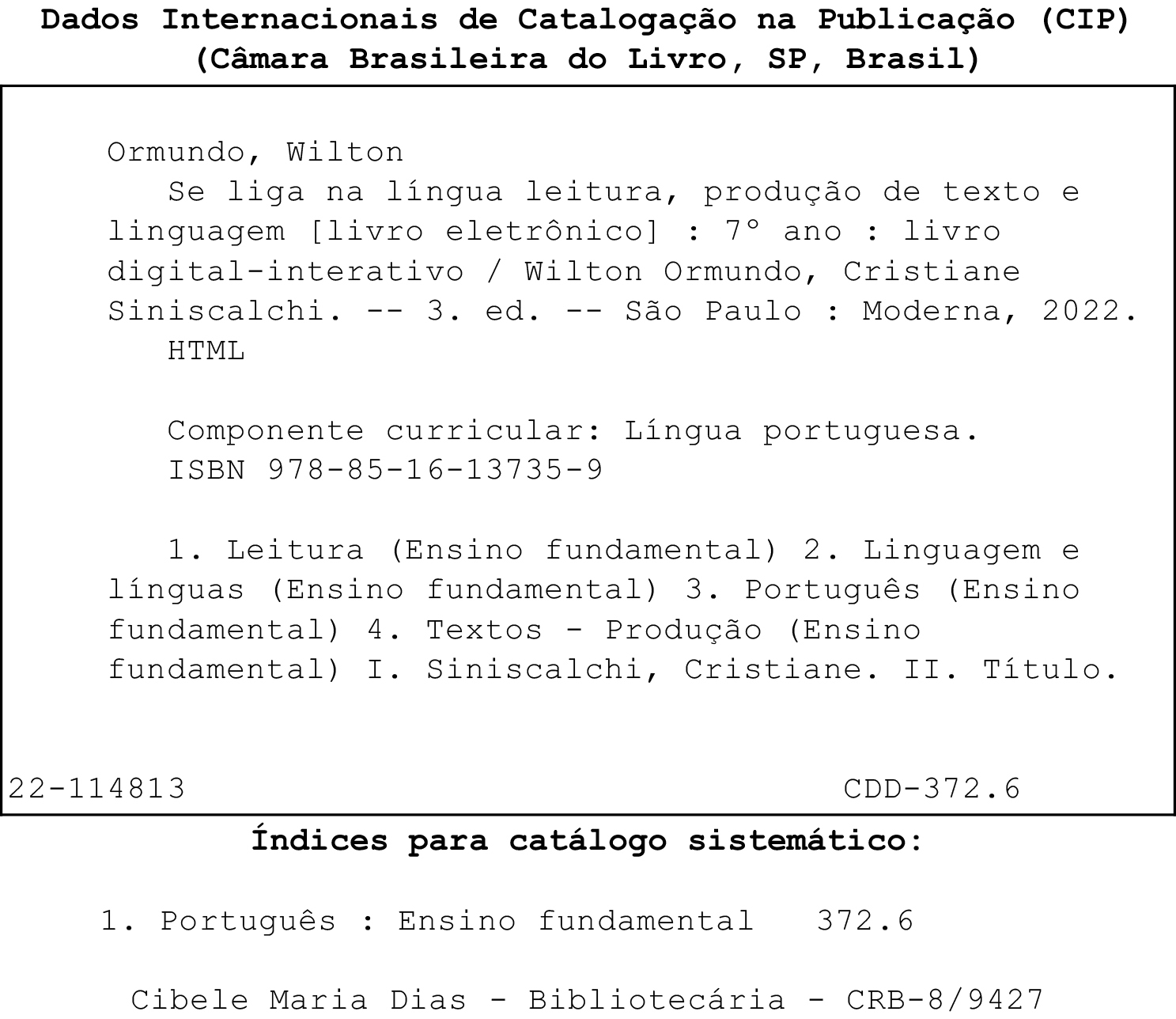 Ficha catalográfica. Dados Internacionais de Catalogação na Publicação (CIP) (Câmara Brasileira do Livro, SP, Brasil)  Ormundo, Wilton Se liga na língua leitura, produção de texto e linguagem [livro eletrônico] : sétimo ano : livro digital-interativo / Wilton Ormundo, Cristiane Siniscalchi. -- 3. ed. -- São Paulo : Moderna, 2022. HTML  Componente curricular: Língua Portuguesa. ISBN: 978-85-16-13735-9  1. Leitura (Ensino Fundamental) 2. Linguagem e línguas (Ensino Fundamental) 3. Português (Ensino fundamental) 4. Textos - Produção (Ensino fundamental) I. Siniscalchi, Cristiane. II. Título.  22-114813 CDD-372.6  Índices para catálogo sistemático:  1. Português : Ensino fundamental 372.6 Cibele Maria Dias - Bibliotecária - CRB-8/9427