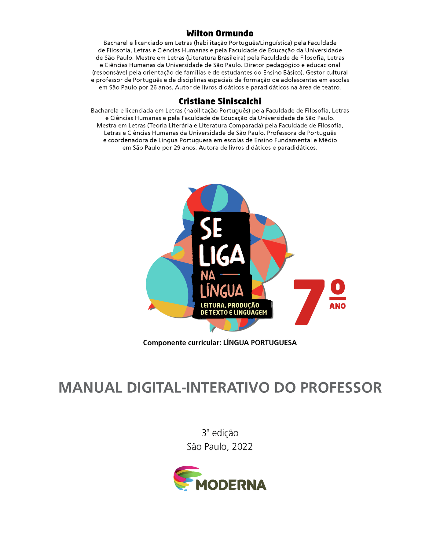 Wilton Ormundo Bacharel e licenciado em Letras (habilitação Português/Linguística) pela Faculdade de Filosofia, Letras e Ciências Humanas e pela Faculdade de Educação da Universidade de São Paulo. Mestre em Letras (Literatura Brasileira) pela Faculdade de Filosofia, Letras e Ciências Humanas da Universidade de São Paulo. Diretor pedagógico e educacional (responsável pela orientação de famílias e de estudantes do Ensino Básico). Gestor cultural e professor de Português e de disciplinas especiais de formação de adolescentes em escolas em São Paulo por 26 anos. Autor de livros didáticos e paradidáticos na área de teatro. Cristiane Siniscalchi Bacharel e licenciada em Letras (habilitação Português) pela Faculdade de Filosofia, Letras e Ciências Humanas e pela Faculdade de Educação da Universidade de São Paulo. Mestra em Letras (Teoria Literária e Literatura Comparada) pela Faculdade de Filosofia, Letras e Ciências Humanas da Universidade de São Paulo. Professora de Português e coordenadora de Língua Portuguesa em escolas de Ensino Fundamental e Médio em São Paulo por 29 anos. Autora de livros didáticos e paradidáticos. Grafismo SE LIGA NA LÍNGUA 7ano LEITURA, PRODUÇÃO DE TEXTO E LINGUAGEM Componente curricular: LÍNGUA PORTUGUESA MANUAL DIGITAL-INTERATIVO DO PROFESSOR 3ª edição São Paulo, 2022 LOGO DA EDITORA MODERNA