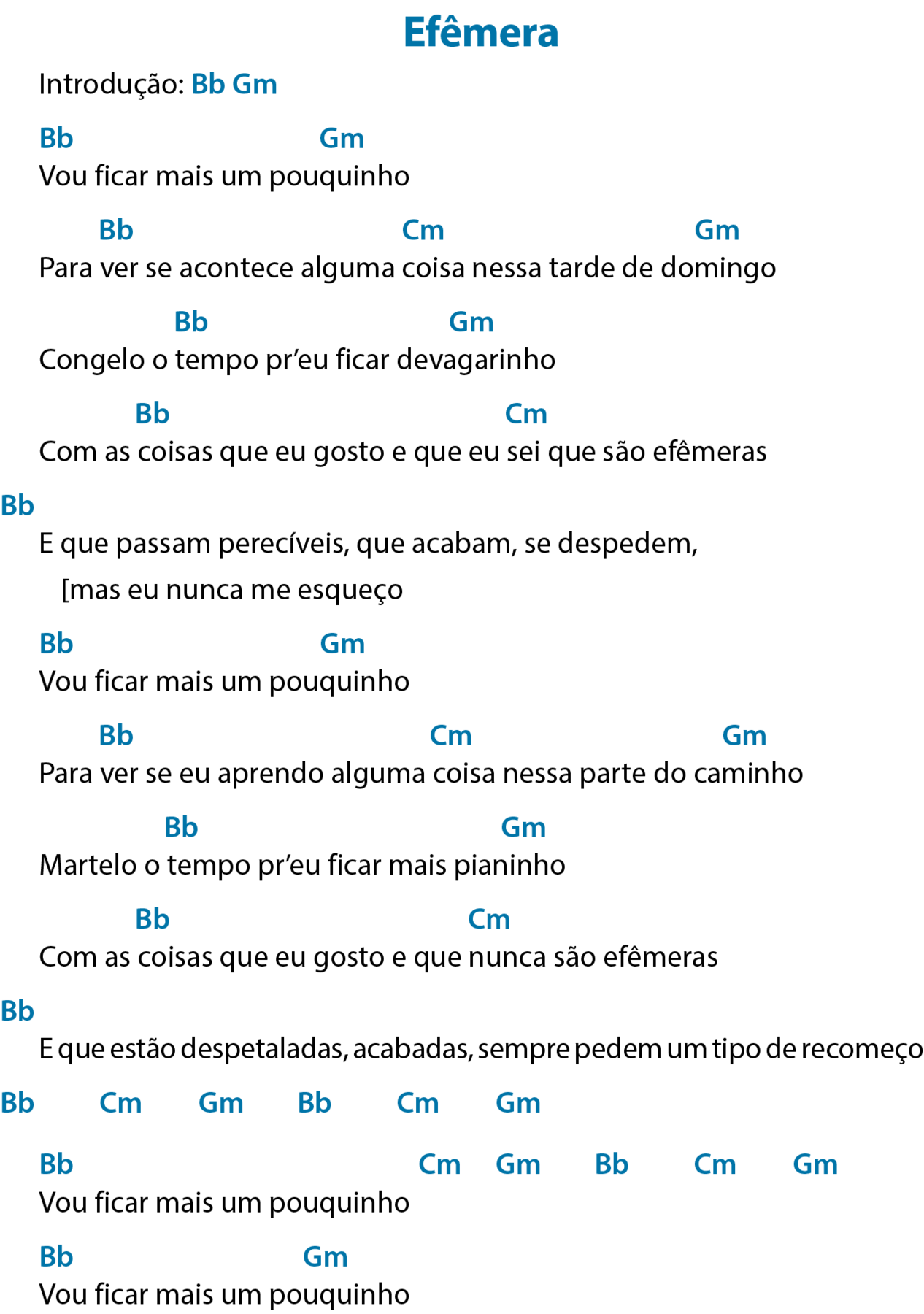 Cifra de canção. Título: Efêmera. 
Introdução: bê maiúsculo e bê minúsculo, que significa Si bemol; gê maiúsculo e ême minúsculo, que significa Sol menor.
Vou ficar mais um pouquinho
Acima de “Vou”, bê maiúsculo e bê minúsculo, que significa Si bemol; acima de “pouquinho”, gê maiúsculo e ême minúsculo, que significa Sol menor.
Para ver se acontece alguma coisa nessa tarde de domingo
Acima de “ver”, bê maiúsculo e bê minúsculo, que significa Si bemol; acima de “coisa”, cê maiúsculo e ême minúsculo, que significa Dó menor; acima de “domingo”, gê maiúsculo e ême minúsculo, que significa Sol menor.
Congelo o tempo pr’eu ficar devagarinho
Acima de “tempo”, bê maiúsculo e bê minúsculo, que significa Si bemol; acima de “devagarinho”, gê maiúsculo e ême minúsculo, que significa Sol menor.
Com as coisas que eu gosto e que eu sei que são efêmeras
Acima de “coisas”, bê maiúsculo e bê minúsculo, que significa Si bemol; acima de "sei”, cê maiúsculo e ême minúsculo, que significa Dó menor.
E que passam perecíveis, que acabam, se despedem,
[mas eu nunca me esqueço
Acima e antes do verso, bê maiúsculo e bê minúsculo, que significa Si bemol.
Vou ficar mais um pouquinho
Acima de “Vou”, bê maiúsculo e bê minúsculo, que significa Si bemol; acima de “pouquinho”, gê maiúsculo e ême minúsculo, que significa Sol menor.
Para ver se eu aprendo alguma coisa nessa parte do caminho
Acima de “ver”, bê maiúsculo e bê minúsculo, que significa Si bemol; acima de “coisa”, cê maiúsculo e ême minúsculo, que significa Dó menor; acima de “caminho”, gê maiúsculo e ême minúsculo, que significa Sol menor.
Martelo o tempo pr’eu ficar mais pianinho
Acima de “tempo”, bê maiúsculo e bê minúsculo, que significa Si bemol; acima de “pianinho”, gê maiúsculo e ême minúsculo, que significa Sol menor.
Com as coisas que eu gosto e que nunca são efêmeras
Acima de “coisas”, bê maiúsculo e bê minúsculo, que significa Si bemol; acima de “nunca”, cê maiúsculo e ême minúsculo, que significa Dó menor.
E que estão despetaladas, acabadas, sempre pedem um tipo de recomeço
Acima e antes do verso, bê maiúsculo e bê minúsculo, que significa Si bemol.
Abaixo do verso, bê maiúsculo e bê minúsculo, que significa Si bemol; cê maiúsculo e ême minúsculo, que significa Dó menor; gê maiúsculo e ême minúsculo, que significa Sol menor; bê maiúsculo e bê minúsculo, que significa Si bemol; cê maiúsculo e ême minúsculo, que significa Dó menor; gê maiúsculo e ême minúsculo, que significa Sol menor.
Vou ficar mais um pouquinho
Acima de “Vou”, bê maiúsculo e bê minúsculo, que significa Si bemol; após o verso, cê maiúsculo e ême minúsculo, que significa Dó menor; gê maiúsculo e ême minúsculo, que significa Sol menor; bê maiúsculo e bê minúsculo, que significa Si bemol; cê maiúsculo e ême minúsculo, que significa Dó menor; gê maiúsculo e ême minúsculo, que significa Sol menor.
Vou ficar mais um pouquinho
Acima de “Vou”, bê maiúsculo e bê minúsculo, que significa Si bemol; acima de “pouquinho”, gê maiúsculo e ême minúsculo, que significa Sol menor.
