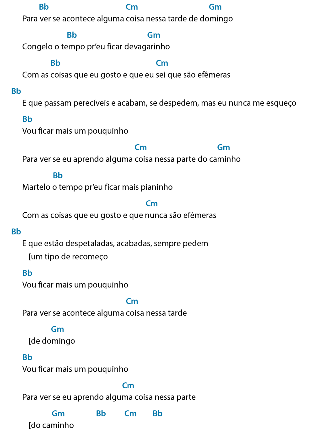 Cifra de canção. Continuação. 
Para ver se acontece alguma coisa nessa tarde de domingo
Acima de “ver”, bê maiúsculo e bê minúsculo, que significa Si bemol; acima de “coisa”, cê maiúsculo e ême minúsculo, que significa Dó menor; acima de “domingo”, gê maiúsculo e ême minúsculo, que significa Sol menor.
Congelo o tempo pr’eu ficar devagarinho
Acima de “tempo”, bê maiúsculo e bê minúsculo, que significa Si bemol; acima de “devagarinho”, gê maiúsculo e ême minúsculo, que significa Sol menor.
Com as coisas que eu gosto e que eu sei que são efêmeras
Acima de “coisas”, bê maiúsculo e bê minúsculo, que significa Si bemol; acima de “sei”, cê maiúsculo e ême minúsculo, que significa Dó menor.
E que passam perecíveis e acabam, se despedem, mas eu nunca me esqueço
Acima e antes do verso, bê maiúsculo e bê minúsculo, que significa Si bemol.
Vou ficar mais um pouquinho
Acima de “Vou”, bê maiúsculo e bê minúsculo, que significa Si bemol.
Para ver se eu aprendo alguma coisa nessa parte do caminho
Acima de “coisa”, cê maiúsculo e ême minúsculo, que significa Dó menor; acima de “caminho”, gê maiúsculo e ême minúsculo, que significa Sol menor.
Martelo o tempo pr’eu ficar mais pianinho
Acima de “ó”, bê maiúsculo e bê minúsculo, que significa Si bemol.
Com as coisas que eu gosto e que nunca são efêmeras
Acima de “nunca”, cê maiúsculo e ême minúsculo, que significa Dó menor.
E que estão despetaladas, acabadas, sempre pedem
[um tipo de recomeço
Acima e antes do verso, bê maiúsculo e bê minúsculo, que significa Si bemol.
Vou ficar mais um pouquinho
Acima de “Vou”, bê maiúsculo e bê minúsculo, que significa Si bemol.
Para ver se acontece alguma coisa nessa tarde
Acima de “coisa”, cê maiúsculo e ême minúsculo, que significa Dó menor.
[de domingo
Acima de “domingo”, gê maiúsculo e ême minúsculo, que significa Sol menor.
Vou ficar mais um pouquinho
Acima de “Vou”, bê maiúsculo e bê minúsculo, que significa Si bemol.
Para ver se eu aprendo alguma coisa nessa parte
Acima de “alguma”, cê maiúsculo e ême minúsculo, que significa Dó menor.
[do caminho
Acima de “caminho”, gê maiúsculo e ême minúsculo, que significa Sol menor; após o verso, bê maiúsculo e bê minúsculo, que significa Si bemol; cê maiúsculo e ême minúsculo, que significa Dó menor; bê maiúsculo e bê minúsculo, que significa Si bemol.