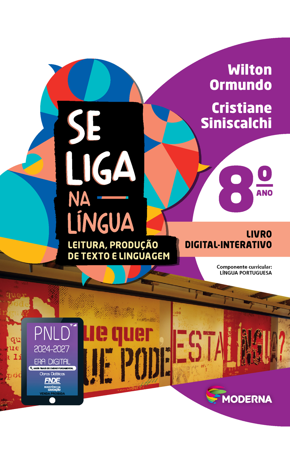 Capa. À esquerda, o título: SE LIGA NA LÍNGUA – LEITURA, PRODUÇÃO DE TEXTO E LINGUAGEM oitavo ano. À direita, as informações: Wilton Ormundo; Cristiane Siniscalchi. LIVRO DIGITAL-INTERATIVO. Componente curricular: LÍNGUA PORTUGUESA. Na parte inferior direita, logotipo da editora Moderna, composto por linhas curvadas nas cores: rosa, amarelo, verde e azul, à esquerda. E à direita, o nome da editora. Ao fundo, na parte superior, ilustração de balões de fala coloridos. Na parte inferior, foto de um mural com cartazes em tons de amarelo e vermelho com palavras escritas em preto, amarelo e vermelho onde se lê: O que quer, o que pode esta língua?. Na parte inferior esquerda, selo do PNLD 2024-2027 representado por um tablet com o texto: PNLD 2024-2027, Era Digital, Anos Finais do Ensino Fundamental, Obras didáticas, FNDE, Ministério da Educação, Venda proibida.