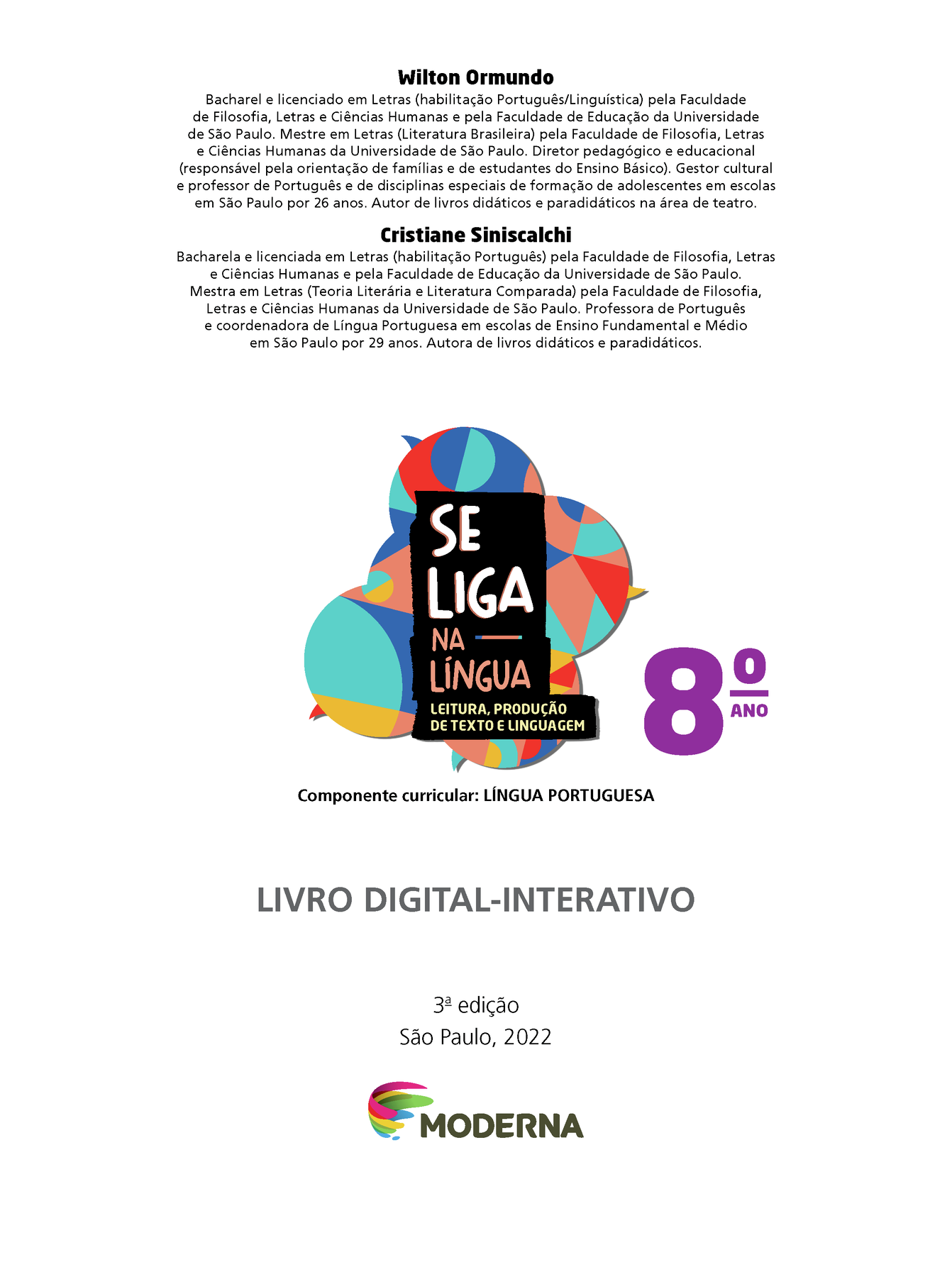 Frontispício. Wilton Ormundo Bacharel e licenciado em Letras (habilitação Português/Linguística) pela Faculdade de Filosofia, Letras e Ciências Humanas e pela Faculdade de Educação da Universidade de São Paulo. Mestre em Letras (Literatura Brasileira) pela Faculdade de Filosofia, Letras e Ciências Humanas da Universidade de São Paulo. Diretor pedagógico e educacional
(responsável pela orientação de famílias e de estudantes do Ensino Básico). Gestor cultural e professor de Português e de disciplinas especiais de formação de adolescentes em escolas em São Paulo por 26 anos. Autor de livros didáticos e paradidáticos na área de teatro. Cristiane Siniscalchi Bacharela e licenciada em Letras (habilitação Português) pela Faculdade de Filosofia, Letras e Ciências Humanas e pela Faculdade de Educação da Universidade de São Paulo. Mestra em Letras (Teoria Literária e Literatura Comparada) pela Faculdade de Filosofia, Letras e Ciências Humanas da Universidade de São Paulo. Professora de Português e coordenadora de Língua Portuguesa em escolas de Ensino Fundamental e Médio em São Paulo por 29 anos. Autora de livros didáticos e paradidáticos. Ilustração de balões de fala coloridos. Nome da obra: Se liga na língua. Leitura, produção de texto e linguagem. Oitavo ano. Componente curricular: Língua Portuguesa. Livro Digital-Interativo. Terceira edição. São Paulo, 2022. Logomarca e logotipo da editora. Nome da editora: Moderna.