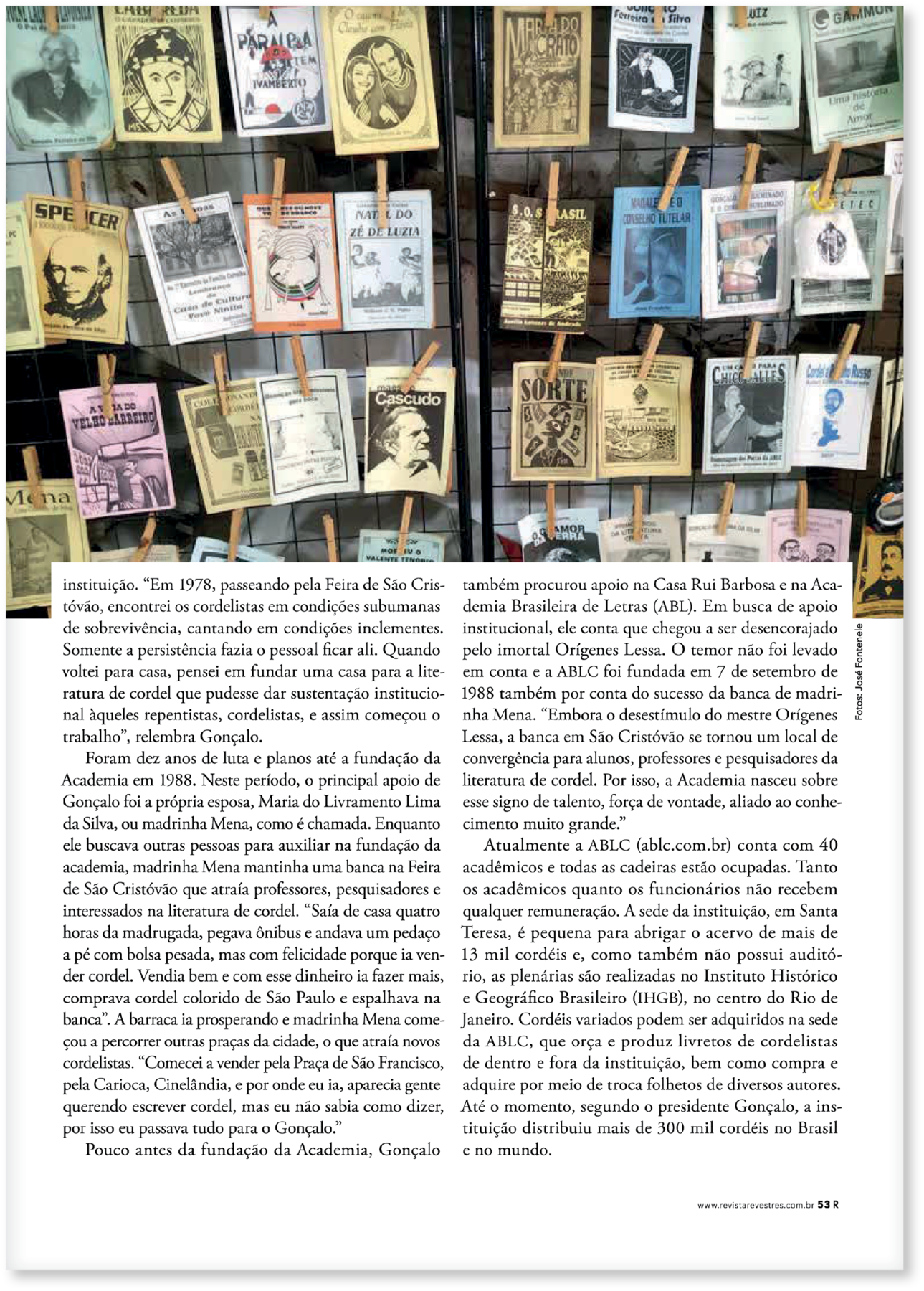 Página de revista. CONTINUAÇÃO DO TEXTO: instituição. “Em 1978, passeando pela Feira de São Cristóvão, encontrei os cordelistas em condições subumanas de sobrevivência, cantando em condições inclementes. Somente a persistência fazia o pessoal ficar ali. Quando voltei para casa, pensei em fundar uma casa para a literatura de cordel que pudesse dar sustentação institucional àqueles repentistas, cordelistas, e assim começou o trabalho”, relembra Gonçalo. Foram dez anos de luta e planos até a fundação da Academia em 1988. Neste período, o principal apoio de Gonçalo foi a própria esposa, Maria do Livramento Lima da Silva, ou madrinha Mena, como é chamada. Enquanto ele buscava outras pessoas para auxiliar na fundação da academia, madrinha Mena mantinha uma banca na Feira de São Cristóvão que atraía professores, pesquisadores e interessados na literatura de cordel. “Saía de casa quatro horas da madrugada, pegava ônibus e andava um pedaço a pé com bolsa pesada, mas com felicidade porque ia vender cordel. Vendia bem e com esse dinheiro ia fazer mais, comprava cordel colorido de São Paulo e espalhava na banca”. A barraca ia prosperando e madrinha Mena começou a percorrer outras praças da cidade, o que atraía novos cordelistas. “Comecei a vender pela Praça de São Francisco, pela Carioca, Cinelândia, e por onde eu ia, aparecia gente querendo escrever cordel, mas eu não sabia como dizer, por isso eu passava tudo para o Gonçalo.” Pouco antes da fundação da Academia, Gonçalo também procurou apoio na Casa Rui Barbosa e na Academia Brasileira de Letras (ABL). Em busca de apoio institucional, ele conta que chegou a ser desencorajado pelo imortal Orígenes Lessa. O temor não foi levado em conta e a ABLC foi fundada em 7 de setembro de 1988 também por conta do sucesso da banca de madrinha Mena. “Embora o desestímulo do mestre Orígenes Lessa, a banca em São Cristóvão se tornou um local de convergência para alunos, professores e pesquisadores da literatura de cordel. Por isso, a Academia nasceu sobre esse signo de talento, força de vontade, aliado ao conhecimento muito grande.” Atualmente a ABLC (ablc.com.br) conta com 40 acadêmicos e todas as cadeiras estão ocupadas. Tanto os acadêmicos quanto os funcionários não recebem qualquer remuneração. A sede da instituição, em Santa Teresa, é pequena para abrigar o acervo de mais de 13 mil cordéis e, como também não possui auditório, as plenárias são realizadas no Instituto Histórico e Geográfico Brasileiro (IHGB), no centro do Rio de Janeiro. Cordéis variados podem ser adquiridos na sede da ABLC, que orça e produz livretos de cordelistas de dentro e fora da instituição, bem como compra e adquire por meio de troca folhetos de diversos autores. Até o momento, segundo o presidente Gonçalo, a instituição distribuiu mais de 300 mil cordéis no Brasil e no mundo.