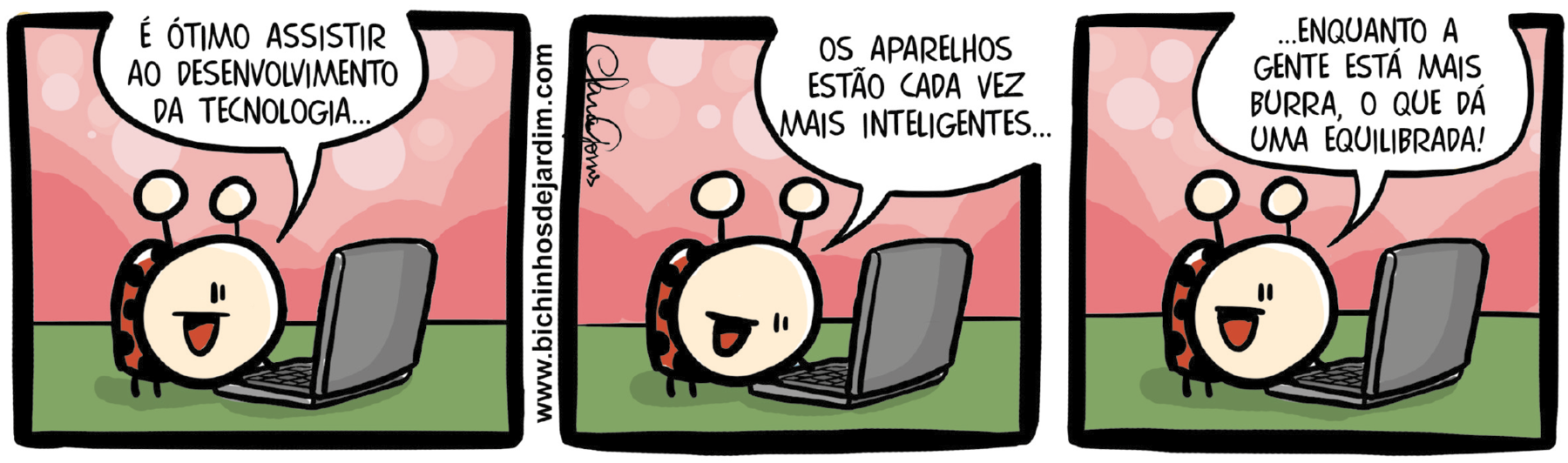 Tirinha. Quadrinho 1: Joaninha usando notebook. Ela diz: É ÓTIMO ASSISTIR AO DESENVOLVIMENTO DA TECNOLOGIA... Quadrinho 2: Ela continua falando: OS APARELHOS ESTÃO CADA VEZ MAIS INTELIGENTES... Quadrinho 3: sorridente, finaliza a fala: ...ENQUANTO A GENTE ESTÁ MAIS BURRA, O QUE DÁ UMA EQUILIBRADA!